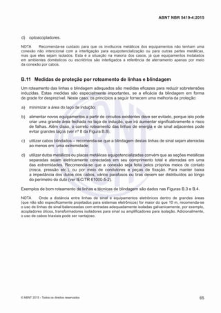  d)	 optoacopladores.
NOTA	 Recomenda-se cuidado para que os invólucros metálicos dos equipamentos não tenham uma
conexão não intencional com a interligação para equipotencialização ou para outras partes metálicas,
mas que eles sejam isolados. Esta é a situação na maioria dos casos, já que equipamentos instalados
em ambientes domésticos ou escritórios são interligados a referência de aterramento apenas por meio
da conexão por cabos.
B.11	 Medidas de proteção por roteamento de linhas e blindagem
Um roteamento das linhas e blindagem adequados são medidas eficazes para reduzir sobretensões
induzidas. Estas medidas são especialmente importantes, se a eficácia da blindagem em forma
de grade for desprezível. Neste caso, os princípios a seguir fornecem uma melhoria da proteção:
 a)	 minimizar a área do laço de indução;
 b)	 alimentar novos equipamentos a partir de circuitos existentes deve ser evitado, porque isto pode
criar uma grande área fechada no laço de indução, que irá aumentar significativamente o risco
de falhas. Além disso, o correto roteamento das linhas de energia e de sinal adjacentes pode
evitar grandes laços (ver nº 8 da Figura B.8);
 c)	 utilizar cabos blindados – recomenda-se que a blindagem destas linhas de sinal sejam aterradas
ao menos em uma extremidade;
 d)	 utilizar dutos metálicos ou placas metálicas equipotencializadas convém que as seções metálicas
separadas sejam eletricamente conectadas em seu comprimento total e aterradas em uma
das extremidades. Recomenda-se que a conexão seja feita pelos próprios meios de contato
(rosca, pressão etc.), ou por meio de condutores e peças de fixação. Para manter baixa
a impedância dos dutos dos cabos, vários parafusos ou tiras devem ser distribuídos ao longo
do perímetro do duto (ver IEC/TR 61000-5-2).
Exemplos de bom roteamento de linhas e técnicas de blindagem são dados nas Figuras B.3 e B.4.
NOTA	 Onde a distância entre linhas de sinal e equipamentos eletrônicos dentro de grandes áreas
(que não são especificamente projetados para sistemas eletrônicos) for maior do que 10 m, recomenda-se
o uso de linhas de sinal balanceadas com entradas adequadamente isoladas galvanicamente, por exemplo,
acopladores óticos, transformadores isoladores para sinal ou amplificadores para isolação. Adicionalmente,
o uso de cabos triaxiais pode ser vantajoso.
65
ABNT NBR 5419-4:2015
© ABNT 2015 - Todos os direitos reservados
 