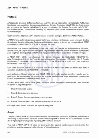 Prefácio
A Associação Brasileira de Normas Técnicas (ABNT) é o Foro Nacional de Normalização. As Normas
Brasileiras, cujo conteúdo é de responsabilidade dos Comitês Brasileiros (ABNT/CB), dos Organismos
de Normalização Setorial (ABNT/ONS) e das Comissões de Estudo Especiais (ABNT/CEE),
são elaboradas por Comissões de Estudo (CE), formadas pelas partes interessadas no tema objeto
da normalização.
Os Documentos Técnicos ABNT são elaborados conforme as regras da Diretiva ABNT, Parte 2.
AABNT chama a atenção para que, apesar de ter sido solicitada manifestação sobre eventuais direitos
de patentes durante a Consulta Nacional, estes podem ocorrer e devem ser comunicados à ABNT
a qualquer momento (Lei nº 9.279, de 14 de maio de 1996).
Ressalta-se que Normas Brasileiras podem ser objeto de citação em Regulamentos Técnicos.
Nestes casos, os Órgãos responsáveis pelos Regulamentos Técnicos podem determinar outras datas
para exigência dos requisitos desta Norma, independentemente de sua data de entrada em vigor.
A ABNT NBR 5419-4 foi elaborada no Comitê Brasileiro de Eletricidade (ABNT/CB-03),
pela Comissão de Estudo de Proteção contra Descargas Atmosféricas (CE-03:064.10). O Projeto
circulou em Consulta Nacional conforme Edital nº 08, de 12.08.2014 a 10.12.2014, com o número
de Projeto 03:064.10-100/4.
Esta parte da ABNT NBR 5419 e as ABNT NBR 5419-1, ABNT NBR 5419-2 e ABNT NBR 5419-3
cancelam e substituem a(s) ABNT NBR 5419:2005.
As instalações elétricas cobertas pela ABNT NBR 5419 estão sujeitas também, naquilo que for
pertinente, às normas para fornecimento de energia estabelecidas pelas autoridades reguladoras
e pelas empresas distribuidoras de eletricidade.
A ABNT NBR 5419, sob o título geral “Proteção contra descargas atmosféricas”, tem previsão
de conter as seguintes partes:
—— Parte 1: Princípios gerais;
—— Parte 2: Gerenciamento de risco;
—— Parte 3: Danos físicos a estruturas e perigos à vida
—— Parte 4: Sistemas elétricos e eletrônicos internos na estrutura
O Escopo desta Norma Brasileira em inglês é o seguinte:
Scope
This part of ABNT NBR 5419 provides information for the design, installation, inspection, maintenance
and testing of electrical and electronic system protection (SPM) to reduce the risk of permanent failures
due to lightning electromagnetic impulse (LEMP) within a structure.
This part of ABNT NBR 5419 does not cover protection against electromagnetic interference due
to lightning, which may cause malfunctioning of internal systems.
viii
ABNT NBR 5419-4:2015
© ABNT 2015 - Todos os direitos reservados
 