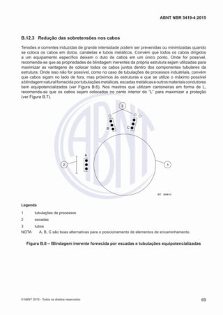 B.12.3	 Redução das sobretensões nos cabos
Tensões e correntes induzidas de grande intensidade podem ser prevenidas ou minimizadas quando
se coloca os cabos em dutos, canaletas e tubos metálicos. Convém que todos os cabos dirigidos
a um equipamento específico deixem o duto de cabos em um único ponto. Onde for possível,
recomenda-se que as propriedades de blindagem inerentes da própria estrutura sejam utilizadas para
maximizar as vantagens de colocar todos os cabos juntos dentro dos componentes tubulares da
estrutura. Onde isso não for possível, como no caso de tubulações de processos industriais, convém
que cabos sigam no lado de fora, mas próximos às estruturas e que se utilize o máximo possível
ablindagemnaturalfornecidaportubulaçõesmetálicas,escadasmetálicaseoutrosmateriaiscondutores
bem equipotencializados (ver Figura B.6). Nos mastros que utilizam cantoneiras em forma de L,
recomenda-se que os cabos sejam colocados no canto interior do “L” para maximizar a proteção
(ver Figura B.7).
3
12
B
A
C
IEC 2808/10
Legenda
1	 tubulações de processos
2	escadas
3	 tubos
NOTA	 A, B, C são boas alternativas para o posicionamento de elementos de encaminhamento.
Figura B.6 – Blindagem inerente fornecida por escadas e tubulações equipotencializadas
69
ABNT NBR 5419-4:2015
© ABNT 2015 - Todos os direitos reservados
 