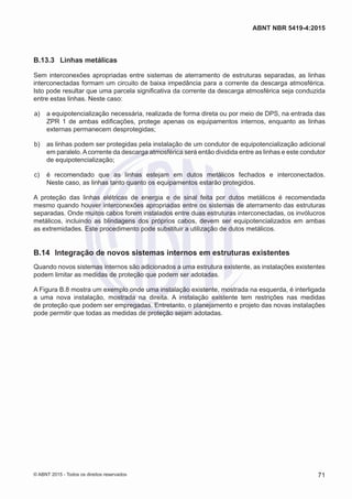 B.13.3	 Linhas metálicas
Sem interconexões apropriadas entre sistemas de aterramento de estruturas separadas, as linhas
interconectadas formam um circuito de baixa impedância para a corrente da descarga atmosférica.
Isto pode resultar que uma parcela significativa da corrente da descarga atmosférica seja conduzida
entre estas linhas. Neste caso:
 a)	 a equipotencialização necessária, realizada de forma direta ou por meio de DPS, na entrada das
ZPR 1 de ambas edificações, protege apenas os equipamentos internos, enquanto as linhas
externas permanecem desprotegidas;
 b)	 as linhas podem ser protegidas pela instalação de um condutor de equipotencialização adicional
em paralelo.Acorrente da descarga atmosférica será então dividida entre as linhas e este condutor
de equipotencialização;
 c)	 é recomendado que as linhas estejam em dutos metálicos fechados e interconectados.
Neste caso, as linhas tanto quanto os equipamentos estarão protegidos.
A proteção das linhas elétricas de energia e de sinal feita por dutos metálicos é recomendada
mesmo quando houver interconexões apropriadas entre os sistemas de aterramento das estruturas
separadas. Onde muitos cabos forem instalados entre duas estruturas interconectadas, os invólucros
metálicos, incluindo as blindagens dos próprios cabos, devem ser equipotencializados em ambas
as extremidades. Este procedimento pode substituir a utilização de dutos metálicos.
B.14	 Integração de novos sistemas internos em estruturas existentes
Quando novos sistemas internos são adicionados a uma estrutura existente, as instalações existentes
podem limitar as medidas de proteção que podem ser adotadas.
A Figura B.8 mostra um exemplo onde uma instalação existente, mostrada na esquerda, é interligada
a uma nova instalação, mostrada na direita. A instalação existente tem restrições nas medidas
de proteção que podem ser empregadas. Entretanto, o planejamento e projeto das novas instalações
pode permitir que todas as medidas de proteção sejam adotadas.
71
ABNT NBR 5419-4:2015
© ABNT 2015 - Todos os direitos reservados
 