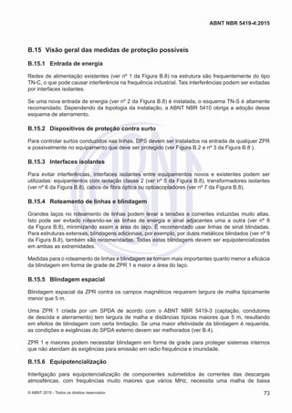 B.15	 Visão geral das medidas de proteção possíveis
B.15.1	 Entrada de energia
Redes de alimentação existentes (ver nº 1 da Figura B.8) na estrutura são frequentemente do tipo
TN-C, o que pode causar interferência na frequência industrial. Tais interferências podem ser evitadas
por interfaces isolantes.
Se uma nova entrada de energia (ver nº 2 da Figura B.8) é instalada, o esquema TN-S é altamente
recomendado. Dependendo da topologia da instalação, a ABNT NBR 5410 obriga a adoção desse
esquema de aterramento.
B.15.2	 Dispositivos de proteção contra surto
Para controlar surtos conduzidos nas linhas, DPS devem ser instalados na entrada de qualquer ZPR
e possivelmente no equipamento que deve ser protegido (ver Figura B.2 e nº 3 da Figura B.8 ).
B.15.3	 Interfaces isolantes
Para evitar interferências, interfaces isolantes entre equipamentos novos e existentes podem ser
utilizadas: equipamentos com isolação classe 2 (ver nº 5 da Figura B.8), transformadores isolantes
(ver nº 6 da Figura B.8), cabos de fibra óptica ou optoacopladores (ver nº 7 da Figura B.8).
B.15.4	 Roteamento de linhas e blindagem
Grandes laços no roteamento de linhas podem levar a tensões e correntes induzidas muito altas.
Isto pode ser evitado roteando-se as linhas de energia e sinal adjacentes uma a outra (ver nº 8
da Figura B.8), minimizando assim a área do laço. É recomendado usar linhas de sinal blindadas.
Para estruturas extensas, blindagens adicionais, por exemplo, por dutos metálicos blindados (ver nº 9
da Figura B.8), também são recomendadas. Todas estas blindagens devem ser equipotencializadas
em ambas as extremidades.
Medidas para o roteamento de linhas e blindagem se tornam mais importantes quanto menor a eficácia
da blindagem em forma de grade de ZPR 1 e maior a área do laço.
B.15.5	 Blindagem espacial
Blindagem espacial da ZPR contra os campos magnéticos requerem largura de malha tipicamente
menor que 5 m.
Uma ZPR 1 criada por um SPDA de acordo com o ABNT NBR 5419-3 (captação, condutores
de descida e aterramento) tem largura de malha e distâncias típicas maiores que 5 m, resultando
em efeitos de blindagem com certa limitação. Se uma maior efetividade da blindagem é requerida,
as condições e exigências do SPDA externo devem ser melhorados (ver B.4).
ZPR 1 e maiores podem necessitar blindagem em forma de grade para proteger sistemas internos
que não atendam às exigências para emissão em radio frequência e imunidade.
B.15.6	 Equipotencialização
Interligação para equipotencialização de componentes submetidos às correntes das descargas
atmosféricas, com frequências muito maiores que vários MHz, necessita uma malha de baixa
73
ABNT NBR 5419-4:2015
© ABNT 2015 - Todos os direitos reservados
 