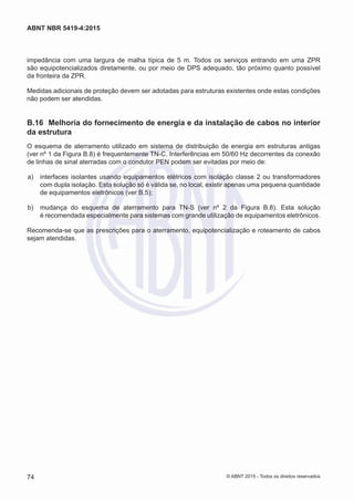 impedância com uma largura de malha típica de 5 m. Todos os serviços entrando em uma ZPR
são equipotencializados diretamente, ou por meio de DPS adequado, tão próximo quanto possível
da fronteira da ZPR.
Medidas adicionais de proteção devem ser adotadas para estruturas existentes onde estas condições
não podem ser atendidas.
B.16	 Melhoria do fornecimento de energia e da instalação de cabos no interior
da estrutura
O esquema de aterramento utilizado em sistema de distribuição de energia em estruturas antigas
(ver nº 1 da Figura B.8) é frequentemente TN-C. Interferências em 50/60 Hz decorrentes da conexão
de linhas de sinal aterradas com o condutor PEN podem ser evitadas por meio de:
 a)	 interfaces isolantes usando equipamentos elétricos com isolação classe 2 ou transformadores
com dupla isolação. Esta solução só é válida se, no local, existir apenas uma pequena quantidade
de equipamentos eletrônicos (ver B.5);
 b)	 mudança do esquema de aterramento para TN-S (ver nº 2 da Figura B.8). Esta solução
é recomendada especialmente para sistemas com grande utilização de equipamentos eletrônicos.
Recomenda-se que as prescrições para o aterramento, equipotencialização e roteamento de cabos
sejam atendidas.
74
ABNT NBR 5419-4:2015
© ABNT 2015 - Todos os direitos reservados
 