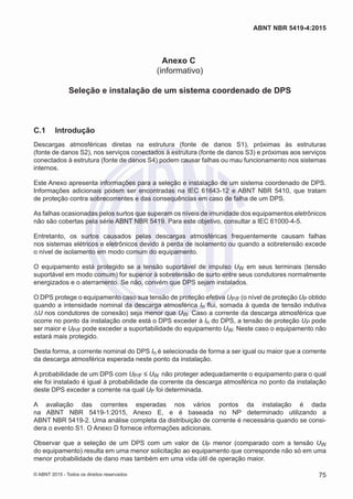 Anexo C
(informativo)
Seleção e instalação de um sistema coordenado de DPS
C.1	 Introdução
Descargas atmosféricas diretas na estrutura (fonte de danos S1), próximas às estruturas
(fonte de danos S2), nos serviços conectados à estrutura (fonte de danos S3) e próximas aos serviços
conectados à estrutura (fonte de danos S4) podem causar falhas ou mau funcionamento nos sistemas
internos.
Este Anexo apresenta informações para a seleção e instalação de um sistema coordenado de DPS.
Informações adicionais podem ser encontradas na IEC 61643-12 e ABNT NBR 5410, que tratam
de proteção contra sobrecorrentes e das consequências em caso de falha de um DPS.
As falhas ocasionadas pelos surtos que superam os níveis de imunidade dos equipamentos eletrônicos
não são cobertas pela série ABNT NBR 5419. Para este objetivo, consultar a IEC 61000-4-5.
Entretanto, os surtos causados pelas descargas atmosféricas frequentemente causam falhas
nos sistemas elétricos e eletrônicos devido à perda de isolamento ou quando a sobretensão excede
o nível de isolamento em modo comum do equipamento.
O equipamento está protegido se a tensão suportável de impulso UW em seus terminais (tensão
suportável em modo comum) for superior à sobretensão de surto entre seus condutores normalmente
energizados e o aterramento. Se não, convém que DPS sejam instalados.
O DPS protege o equipamento caso sua tensão de proteção efetiva UP/F (o nível de proteção UP obtido
quando a intensidade nominal da descarga atmosférica In flui, somada à queda de tensão indutiva
ΔU nos condutores de conexão) seja menor que UW. Caso a corrente da descarga atmosférica que
ocorre no ponto da instalação onde está o DPS exceder à In do DPS, a tensão de proteção UP pode
ser maior e UP/F pode exceder a suportabilidade do equipamento UW. Neste caso o equipamento não
estará mais protegido.
Desta forma, a corrente nominal do DPS In é selecionada de forma a ser igual ou maior que a corrente
da descarga atmosférica esperada neste ponto da instalação.
A probabilidade de um DPS com UP/F ≤ UW não proteger adequadamente o equipamento para o qual
ele foi instalado é igual à probabilidade da corrente da descarga atmosférica no ponto da instalação
deste DPS exceder a corrente na qual UP foi determinada.
A avaliação das correntes esperadas nos vários pontos da instalação é dada
na ABNT NBR 5419-1:2015, Anexo E, e é baseada no NP determinado utilizando a
ABNT NBR 5419-2. Uma análise completa da distribuição de corrente é necessária quando se consi-
dera o evento S1. O Anexo D fornece informações adicionais.
Observar que a seleção de um DPS com um valor de UP menor (comparado com a tensão UW
do equipamento) resulta em uma menor solicitação ao equipamento que corresponde não só em uma
menor probabilidade de dano mas também em uma vida útil de operação maior.
75
ABNT NBR 5419-4:2015
© ABNT 2015 - Todos os direitos reservados
 
