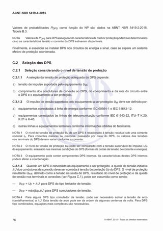 Valores de probabilidades PDPS como função do NP são dados na ABNT NBR 5419-2:2015,
Tabela B.3.
NOTA	 Valores de PDPS para DPS assegurando características de melhor proteção podem ser determinados
caso as características tensão x corrente do DPS estiverem disponíveis.
Finalmente, é essencial se instalar DPS nos circuitos de energia e sinal, caso se espere um sistema
efetivo de proteção coordenada.
C.2	 Seleção dos DPS
C.2.1	 Seleção considerando o nível de tensão de proteção
C.2.1.1	 A seleção da tensão de proteção adequada do DPS depende:
 a)	 tensão de impulso suportada pelo equipamento UW;
 b)	 comprimento dos condutores de conexão ao DPS, do comprimento e da rota do circuito entre
o DPS e o equipamento a ser protegido.
C.2.1.2	 O impulso de tensão suportado pelo equipamento a ser protegido UW deve ser definido por:
 a)	 equipamentos conectados à linha de energia conforme IEC 60664-1 e IEC 61643-12;
 b)	 equipamentos conectados às linhas de telecomunicação conforme IEC 61643-22, ITU–T K.20,
K.21 e K-45;
 c)	 outras linhas e equipamentos terminais conforme informações obtidas do fabricante.
NOTA 1	 O nível de tensão de proteção UP de um DPS é relacionado à tensão residual sob uma corrente
nominal In. Para correntes maiores ou menores, passando por meio do DPS, os valores das tensões
nos terminais do DPS devem variar conforme a corrente.
NOTA 2	 O nível de tensão de proteção UP pode ser comparado com a tensão suportável de impulso UW
do equipamento, ensaiado nas mesmas condições do DPS (formas de ondas de tensão de corrente e energia).
NOTA 3	 O equipamento pode conter componentes DPS internos. As características destes DPS internos
podem afetar a coordenação.
C.2.1.3	 Quando um DPS é conectado ao equipamento a ser protegido, a queda de tensão indutiva
ΔU dos condutores de conexão deve ser somada à tensão de proteção UP do DPS. O nível de proteção
resultante UP/F, definido como a tensão na saída do DPS, resultado do nível de proteção e da queda
de tensão nos terminais e conexões (ver Figura C.1), pode ser assumida como sendo:
—— UP/F = UP + ΔU, para DPS do tipo limitador de tensão;
—— UP/F = máx(UP,ΔU) para DPS comutadores de tensão.
NOTA 4	 Para alguns DPS tipo comutador de tensão, pode ser necessário somar a tensão de arco
(centelhamentos) a ΔU. Esta tensão de arco pode ser da ordem de algumas centenas de volts. Para DPS
tipo combinados, equações mais complexas são necessárias.
76
ABNT NBR 5419-4:2015
© ABNT 2015 - Todos os direitos reservados
 