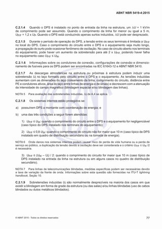 C.2.1.4	 Quando o DPS é instalado no ponto de entrada da linha na estrutura, um ΔU = 1 kV/m
de comprimento pode ser assumido. Quando o comprimento da linha for menor ou igual a 5 m,
UP/F = 1,2 x UP. Quando o DPS está conduzindo apenas surtos induzidos, ΔU pode ser desprezado.
C.2.1.5	 Durante o período de operação do DPS, a tensão entre os seus terminais é limitada a UP/F
no local do DPS. Caso o comprimento do circuito entre o DPS e o equipamento seja muito longo,
a propagação do surto pode ocasionar fenômeno de oscilação. No caso de circuito aberto nos terminais
do equipamento, pode haver um aumento da sobretensão para até 2 x UP/F, podendo haver falha
no equipamento caso UP/F ≤ UW.
C.2.1.6	 Informações sobre os condutores de conexão, configurações de conexão e dimensio-
namento de fusíveis para os DPS podem ser encontradas na IEC 61643-12 e ABNT NBR 5410.
C.2.1.7	 As descargas atmosféricas na estrutura ou próximas à estrutura podem induzir uma
sobretensão Ul no laço formado pelo circuito entre o DPS e o equipamento. As tensões induzidas
aumentam com as dimensões do laço (roteamento da linha, comprimento do circuito, distância entre
PE e condutores ativos, área do laço entre linhas de energia e de sinais) e decrescem com a atenuação
da intensidade do campo magnético (blindagem espacial e/ou blindagem das linhas).
NOTA 5	 Para avaliação das sobretensões induzidas, Ul de A.4 se aplica.
C.2.1.8	 Os sistemas internos estão protegidos se:
 a)	 possuírem DPS a montante com coordenação de energia; e
 b)	 uma das três condições a seguir forem atendidas:
 1)	 UP/F ≤ UW: quando o comprimento do circuito entre o DPS e o equipamento for negligenciável
(caso típico do DPS instalado nos terminais do equipamento);
 2)	 UP/F ≤ 0,8 UW: quando o comprimento do circuito não for maior que 10 m (caso típico de DPS
instalado em quadro de distribuição secundário ou na tomada de energia).
NOTA 6	 Onde danos nos sistemas internos podem causar risco de perda de vida humana ou a perda de
serviço ao público, a duplicação da tensão devido a oscilação deve ser considerada e o critério UP/F ≤ UW /2
é necessária.
 3)	 UP/F ≤ (UW – UI) / 2: quando o comprimento do circuito for maior que 10 m (caso típico de
DPS instalado na entrada da linha na estrutura ou em alguns casos no quadro de distribuição
secundário).
NOTA 7	 Para linhas de telecomunicações blindadas, medidas específicas podem ser necessárias devido
a taxa de variação da frente de onda. Informações sobre esta questão são fornecidas na ITU-T lightning
handbook, Seção 10.
C.2.1.9	 Sobretensões induzidas UI são normalmente desprezíveis na maioria dos casos em que
existir a blindagem em forma de grade da estrutura (ou das salas) e/ou linhas blindadas (uso de cabos
blindados ou dutos metálicos blindados).
77
ABNT NBR 5419-4:2015
© ABNT 2015 - Todos os direitos reservados
 