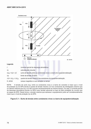 Legenda
I	 corrente parcial da descarga atmosférica
UI	 sobretensão induzida
UP/F =UP+ ΔU	 surto de tensão entre os condutores vivos e a barra de equipotencialização
UP	 limite de tensão do DPS
ΔU= ΔUL1+ ΔUL2	 queda de tensão indutiva nos condutores de equipotencialização
H, dH/dt	 campo magnético e sua variação no tempo
NOTA	 A tensão de surto UP/F entre os condutores vivos e a barra de conexão é maior que o nível
de proteção UP do DPS devido à queda de tensão indutiva ΔU nos condutores de interligação (mesmo que
os valores máximos de UP e ΔU não ocorram necessariamente ao mesmo tempo). Ou seja, a corrente parcial
da descarga atmosférica fluindo no DPS induz tensão adicional no laço do lado protegido do circuito que
se segue ao DPS. Desta forma, a tensão máxima que estressa o equipamento pode ser consideravelmente
maior que o nível de proteção UP do DPS.
Figura C.1 – Surto de tensão entre condutores vivos e a barra de equipotencialização
78
ABNT NBR 5419-4:2015
© ABNT 2015 - Todos os direitos reservados
 