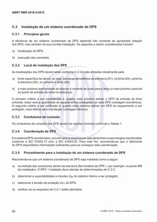 C.3	 Instalação de um sistema coordenado de DPS
C.3.1	 Princípios gerais
A eficiência de um sistema coordenado de DPS depende não somente da apropriada seleção
dos DPS, mas também de sua correta instalação. Os aspectos a serem considerados incluem:
 a)	 localização do DPS;
 b)	 execução das conexões.
C.3.2	 Local de instalação dos DPS
As localizações dos DPS devem estar conforme C.2.2 e são afetadas inicialmente pela:
 a)	 fonte específica de danos, ou seja, descarga atmosférica na estrutura (S1), na linha (S3), próxima
à estrutura (S2), ou próxima à linha (S4);
 b)	 a mais próxima oportunidade de desviar a corrente de surto para a terra (o mais próximo possível
do ponto de entrada da linha na estrutura).
O primeiro critério a ser considerado é: quanto mais próximo estiver o DPS da entrada da linha
entrante, maior será a quantidade de equipamentos protegidos por este DPS (vantagem econômica).
O segundo critério a ser verificado é: quanto mais próximo estiver um DPS do equipamento a ser
protegido, mais efetiva será a proteção (vantagem técnica).
C.3.3	 Condutores de conexão
Os condutores de conexão dos DPS devem ter seções mínimas conforme a Tabela 1.
C.3.4	 Coordenação de DPS
EmsistemaDPScoordenados,convémqueosmesmosemcascatatenhamsuasenergiascoordenadas
conforme a IEC 61643-12 e/ou a IEC 61643-22. Para este fim, recomenda-se que o fabricante
do DPS disponibilize informações suficientes para se conseguir esta coordenação.
C.3.5	 Procedimento para a instalação de um sistema coordenado de DPS
Recomenda-se que um sistema coordenado de DPS seja instalado como a seguir:
 a)	 na entrada dos condutores dentro da estrutura (Na fronteira de ZPR 1, por exemplo: no ponto MB
da instalação). O DPS 1 instalado deve atender às determinações de C.2.2;
 b)	 determinar a suportabilidade a impulso UW do sistema interno a ser protegido;
 c)	 selecionar a tensão de proteção UP1 do DPS;
 d)	 verificar se os requisitos de C.2.1 estão atendidos.
80
ABNT NBR 5419-4:2015
© ABNT 2015 - Todos os direitos reservados
 