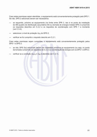 Caso estas premissas sejam atendidas, o equipamento está convenientemente protegido pelo DPS 1.
Se não, DPS 2 adicionais devem ser necessários:
—— se requerido, próximo ao equipamento (no limite entre ZPR 2, isto é no ponto de instalação
do SB (quadro de distribuição secundário) SA ou (tomada de energia) instalar DPS 2 cumprindo
os requisitos descritos em C.2.2 e os requisitos de coordenação com DPS 1 a montante
(ver C.3.4);
—— selecionar o nível de proteção UP2 do DPS 2;
—— verificar se foi cumprido o requisito descrito em C.2.1.
Caso estas premissas sejam cumpridas, o equipamento está convenientemente protegido pelos
DPS 1 e DPS 2:
—— se não, DPS 3(s) adicionais devem ser instalados próximos ao equipamento (ou seja, no ponto
da tomada) cumprindo os requisitos de C.2.2 e a coordenação de energia com os DPS 1 e DPS 2.
—— verificar se a condição UP/F3 ≤ UW é atendida (ver C.2.1).
81
ABNT NBR 5419-4:2015
© ABNT 2015 - Todos os direitos reservados
 