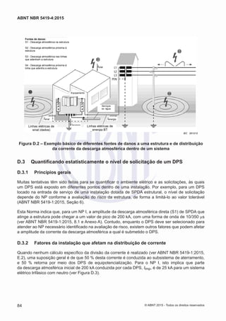 Isinal Ienergia
Itotal
Iaterramento
IEC 2813/10
Linhas elétricas de
energia BT
Linhas elétricas de
sinal (dados)
Equipamento
Serviços
ex: água
Fontes de danos:
S1 - Descarga atmosférica na estrutura
S2 - Descarga atmosférica próxima à
estrutura
S3 - Descarga atmosférica nas linhas
que adentram a estrutura
S4 - Descarga atmosférica próxima à
linha que adentra a estrutura
D
P
S
D
P
S
Figura D.2 – Exemplo básico de diferentes fontes de danos a uma estrutura e de distribuição
da corrente da descarga atmosférica dentro de um sistema
D.3	 Quantificando estatisticamente o nível de solicitação de um DPS
D.3.1	 Princípios gerais
Muitas tentativas têm sido feitas para se quantificar o ambiente elétrico e as solicitações, às quais
um DPS está exposto em diferentes pontos dentro de uma instalação. Por exemplo, para um DPS
locado na entrada de serviço de uma instalação dotada de SPDA estrutural, o nível de solicitação
depende do NP conforme a avaliação do risco da estrutura, de forma a limitá-lo ao valor tolerável
(ABNT NBR 5419-1:2015, Seção 6).
Esta Norma indica que, para um NP I, a amplitude da descarga atmosférica direta (S1) de SPDA que
atinge a estrutura pode chegar a um valor de pico de 200 kA, com uma forma de onda de 10/350 µs
(ver ABNT NBR 5419-1:2015, 8.1 e Anexo A). Contudo, enquanto o DPS deve ser selecionado para
atender ao NP necessário identificado na avaliação de risco, existem outros fatores que podem afetar
a amplitude da corrente da descarga atmosférica a qual é submetido o DPS.
D.3.2	 Fatores da instalação que afetam na distribuição de corrente
Quando nenhum cálculo específico da divisão da corrente é realizado (ver ABNT NBR 5419-1:2015,
E.2), uma suposição geral é de que 50 % desta corrente é conduzida ao subsistema de aterramento,
e 50 % retorna por meio dos DPS de equipotencialização. Para o NP I, isto implica que parte
da descarga atmosférica inicial de 200 kA conduzida por cada DPS, Iimp, é de 25 kA para um sistema
elétrico trifásico com neutro (ver Figura D.3).
84
ABNT NBR 5419-4:2015
© ABNT 2015 - Todos os direitos reservados
 