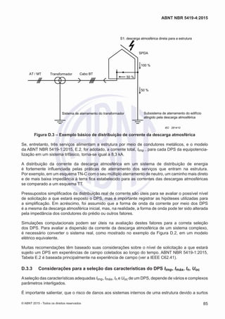 TransformadorA TBobaCTM/T
SPDA
Subsistema de aterramento do edifício
atingido pela descarga atmosférica
Sistema de aterramento do transformador
50 %
50 %
100 %
S1: descarga atmosférica direta para a estrutura
IEC 2814/10
Figura D.3 – Exemplo básico de distribuição de corrente da descarga atmosférica
Se, entretanto, três serviços alimentam a estrutura por meio de condutores metálicos, e o modelo
da ABNT NBR 5419-1:2015, E.2, for adotado, a corrente total, Iimp , para cada DPS da equipotencia-
lização em um sistema trifásico, torna-se igual a 8,3 kA.
A distribuição da corrente da descarga atmosférica em um sistema de distribuição de energia
é fortemente influenciada pelas práticas de aterramento dos serviços que entram na estrutura.
Por exemplo, em um esquema TN-C com o seu múltiplo aterramento de neutro, um caminho mais direto
e de mais baixa impedância à terra fica estabelecido para as correntes das descargas atmosféricas
se comparado a um esquema TT.
Pressupostos simplificados da distribuição real de corrente são úteis para se avaliar o possível nível
de solicitação a que estará exposto o DPS, mas é importante registrar as hipóteses utilizadas para
a simplificação. Em acréscimo, foi assumido que a forma de onda da corrente por meio dos DPS
é a mesma da descarga atmosférica inicial, mas, na realidade, a forma de onda pode ter sido alterada
pela impedância dos condutores do prédio ou outros fatores.
Simulações computacionais podem ser úteis na avaliação destes fatores para a correta seleção
dos DPS. Para avaliar a dispersão da corrente da descarga atmosférica de um sistema complexo,
é necessário converter o sistema real, como mostrado no exemplo da Figura D.2, em um modelo
elétrico equivalente.
Muitas recomendações têm baseado suas considerações sobre o nível de solicitação a que estará
sujeito um DPS em experiências de campo coletados ao longo do tempo. ABNT NBR 5419-1:2015,
Tabela E.2 é baseada principalmente na experiência de campo (ver a IEEE C62.41).
D.3.3	 Considerações para a seleção das características do DPS Iimp, Imáx, In, Uoc
Aseleção das características adequadas Iimp, Imáx, In e Uoc de um DPS, depende de vários e complexos
parâmetros interligados.
É importante salientar, que o risco de danos aos sistemas internos de uma estrutura devido a surtos
85
ABNT NBR 5419-4:2015
© ABNT 2015 - Todos os direitos reservados
 