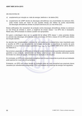 são decorrentes de:
 a)	 acoplamento por indução na rede de energia, telefonia e de dados (S4);
 b)	 acoplamento de LEMP devido às descargas atmosféricas nas proximidades da estrutura (S2),
pode muitas vezes ser maior do que aquelas devido aos efeitos de surtos decorrentes
de descargas atmosféricas diretas na própria estrutura (S1) ou nas linhas (S3).
Muitas edificações não necessitam de proteção contra descargas atmosféricas diretas na estrutura
ou nas linhas de entrada e, assim, a exigência de ensaio classe 1 do DPS não é necessária.
Neste caso, DPS ensaiado na classe 2 podem ser apropriados.
Em geral, a abordagem deve ser no sentido de se utilizar DPS classe 1, onde correntes diretas
ou parciais das descargas atmosféricas estão envolvidas (S1/S3) e classe 2/3 do DPS para efeitos
de indução (S2/S4).
Ao abordar tais complexidades, é preciso ter em mente que a característica mais importante para
a escolha do DPS é seu desempenho na limitação da tensão na ocorrência do evento de surto
esperado, e a sua máxima energia suportável (Iimp, Imáx, In, Uoc) (ABNT NBR 5419-1:2015, NOTA 4
da Tabela B.7).
Na corrente In esperada, um DPS com um limite de tensão inferior à tensão suportável pelo equipamento
garantirá a sua proteção, considerando os fatores externos que criam tensões adicionais (queda
de tensão nos cabos de ligação, fenômenos de oscilação e de indução).
Em contraste, um DPS com capacidade energética maior do que a requerida no ponto de sua instalação
pode apenas ter a sua vida útil aumentada.
Entretanto, um DPS com menor tensão de limitação pode ser mais suscetível aos possíveis danos
causados por sobretensões temporárias (TOV) se instalado em sistemas de energia mal regulados.
86
ABNT NBR 5419-4:2015
© ABNT 2015 - Todos os direitos reservados
 