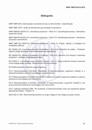 Bibliografia
ABNT NBR 6323, Galvanização de produtos de aço ou ferro fundido – Especificação
ABNT NBR 13571, Haste de aterramento aço-cobreado e acessórios
ABNT NBR IEC 60079-10-1, Atmosferas explosivas – Parte 10-1: Classificação de áreas – Atmosferas
explosivas de gás
ABNT NBR IEC 60079-10-2, Atmosferas explosivas – Parte 10-2: Classificação de áreas – Atmosferas
de poeiras combustíveis
ABNT NBR IEC 60079-14, Atmosferas explosivas – Parte 14: Projeto, seleção e montagem de
instalações elétricas
IEC 60364-4-44, Low-voltage electrical installations – Part 4-44: Protection for safety – Protection
against voltage disturbances and electromagnetic disturbances
IEC 60364-5-53, Electrical installations of buildings – Part 5-53: Selection and erection of electrical
equipment – Isolation, switching and control
IEC 61643-11, Low-voltage surge protective devices – Part 11: Surge protective devices connected
to low-voltage power systems –Requirements and test methods
IEC 62305 (all parts), Protection against lightning
ITU-T Recommendation K.20:2008, Resistibility of telecommunication equipment installed in a
telecommunications centre to overvoltages and overcurrents
ITU-T Recommendation K.21:2003, Resistibility of telecommunication equipment installed in customer
premises to overvoltages and overcurrents
ITU-T Recommendation K.45:2003, Resistibility of telecommunication equipment installed in the
access and trunk networks to overvoltages and overcurrents
ITU-T Lightning handbook:1994, The protection of telecommunication lines and equipment against
lightning discharges – Chapter 10
IEEE C62.41:1991, Recommended practice on surge voltages in low-voltage ac power circuits
87
ABNT NBR 5419-4:2015
© ABNT 2015 - Todos os direitos reservados
 