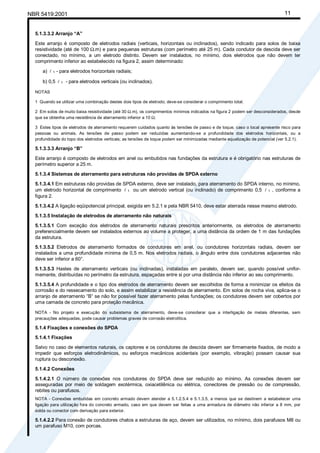 NBR 5419:2001 11
5.1.3.3.2 Arranjo “A”
Este arranjo é composto de eletrodos radiais (verticais, horizontais ou inclinados), sendo indicado para solos de baixa
resistividade (até de 100 Ω.m) e para pequenas estruturas (com perímetro até 25 m). Cada condutor de descida deve ser
conectado, no mínimo, a um eletrodo distinto. Devem ser instalados, no mínimo, dois eletrodos que não devem ter
comprimento inferior ao estabelecido na figura 2, assim determinado:
a) l 1 - para eletrodos horizontais radiais;
b) 0,5 l 1 - para eletrodos verticais (ou inclinados).
NOTAS
1 Quando se utilizar uma combinação destes dois tipos de eletrodo, deve-se considerar o comprimento total.
2 Em solos de muito baixa resistividade (até 30 Ω.m), os comprimentos mínimos indicados na figura 2 podem ser desconsiderados, desde
que se obtenha uma resistência de aterramento inferior a 10 Ω.
3 Estes tipos de eletrodos de aterramento requerem cuidados quanto às tensões de passo e de toque, caso o local apresente risco para
pessoas ou animais. As tensões de passo podem ser reduzidas aumentando-se a profundidade dos eletrodos horizontais, ou a
profundidade do topo dos eletrodos verticais; as tensões de toque podem ser minimizadas mediante equalização de potencial (ver 5.2.1).
5.1.3.3.3 Arranjo “B”
Este arranjo é composto de eletrodos em anel ou embutidos nas fundações da estrutura e é obrigatório nas estruturas de
perímetro superior a 25 m.
5.1.3.4 Sistemas de aterramento para estruturas não providas de SPDA externo
5.1.3.4.1 Em estruturas não providas de SPDA externo, deve ser instalado, para aterramento do SPDA interno, no mínimo,
um eletrodo horizontal de comprimento l 1 ou um eletrodo vertical (ou inclinado) de comprimento 0,5 l 1 , conforme a
figura 2.
5.1.3.4.2 A ligação eqüipotencial principal, exigida em 5.2.1 e pela NBR 5410, deve estar aterrada nesse mesmo eletrodo.
5.1.3.5 Instalação de eletrodos de aterramento não naturais
5.1.3.5.1 Com exceção dos eletrodos de aterramento naturais prescritos anteriormente, os eletrodos de aterramento
preferencialmente devem ser instalados externos ao volume a proteger, a uma distância da ordem de 1 m das fundações
da estrutura.
5.1.3.5.2 Eletrodos de aterramento formados de condutores em anel, ou condutores horizontais radiais, devem ser
instalados a uma profundidade mínima de 0,5 m. Nos eletrodos radiais, o ângulo entre dois condutores adjacentes não
deve ser inferior a 60°.
5.1.3.5.3 Hastes de aterramento verticais (ou inclinadas), instaladas em paralelo, devem ser, quando possível unifor-
memente, distribuídas no perímetro da estrutura, espaçadas entre si por uma distância não inferior ao seu comprimento.
5.1.3.5.4 A profundidade e o tipo dos eletrodos de aterramento devem ser escolhidos de forma a minimizar os efeitos da
corrosão e do ressecamento do solo, e assim estabilizar a resistência de aterramento. Em solos de rocha viva, aplica-se o
arranjo de aterramento “B” se não for possível fazer aterramento pelas fundações; os condutores devem ser cobertos por
uma camada de concreto para proteção mecânica.
NOTA - No projeto e execução do subsistema de aterramento, deve-se considerar que a interligação de metais diferentes, sem
precauções adequadas, pode causar problemas graves de corrosão eletrolítica.
5.1.4 Fixações e conexões do SPDA
5.1.4.1 Fixações
Salvo no caso de elementos naturais, os captores e os condutores de descida devem ser firmemente fixados, de modo a
impedir que esforços eletrodinâmicos, ou esforços mecânicos acidentais (por exemplo, vibração) possam causar sua
ruptura ou desconexão.
5.1.4.2 Conexões
5.1.4.2.1 O número de conexões nos condutores do SPDA deve ser reduzido ao mínimo. As conexões devem ser
asseguradas por meio de soldagem exotérmica, oxiacetilênica ou elétrica, conectores de pressão ou de compressão,
rebites ou parafusos.
NOTA - Conexões embutidas em concreto armado devem atender a 5.1.2.5.4 e 5.1.3.5, a menos que se destinem a estabelecer uma
ligação para utilização fora do concreto armado, caso em que devem ser feitas a uma armadura de diâmetro não inferior a 8 mm, por
solda ou conector com derivação para exterior.
5.1.4.2.2 Para conexão de condutores chatos a estruturas de aço, devem ser utilizados, no mínimo, dois parafusos M8 ou
um parafuso M10, com porcas.
Cópia não autorizada
 