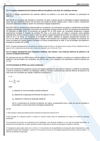 NBR 5419:200114
5.2.1.3 Ligação eqüipotencial dos sistemas elétricos de potência e de sinal, em condições normais
5.2.1.3.1 A ligação eqüipotencial dos sistemas elétricos de potência e de sinal deve satisfazer às prescrições da
NBR 5410.
5.2.1.3.2 Se os condutores são blindados, é suficiente, em geral, conectar apenas as blindagens à ligação eqüipotencial,
desde que sua resistência ôhmica não provoque uma queda da tensão perigosa para o cabo ou para o equipamento
associado. Eletrodutos metálicos devem ser conectados à ligação eqüipotencial.
5.2.1.3.3 Todos os condutores dos sistemas elétricos de potência e de sinal devem ser direta ou indiretamente conectados
à ligação eqüipotencial. Condutores vivos devem ser conectados somente através de DPS. Em esquemas de aterramento
TN (definidos na NBR 5410), os condutores de proteção PE ou PEN devem ser conectados diretamente à ligação
eqüipotencial principal. O condutor de proteção PE pode, e em geral deve, ser ligado a eventuais outras ligações
eqüipotenciais, porém o condutor neutro só deve ser ligado à ligação eqüipotencial principal. Em edifícios comerciais com
mais de 20 m de altura, os condutores de proteção PE devem obedecer às ligações eqüipotenciais previstas em
5.2.1.2.1-b). Neste caso é recomendável prever a ligação mais freqüente dos condutores de proteção às armaduras em
todos os andares por insertos ligados à ferragem na coluna correspondente ao shaft. O uso da ferragem não dispensa o
emprego do condutor PE ou PEN.
NOTA - A ligação eqüipotencial deve ser através de uma barra chata de cobre nu, de largura maior ou igual a 50 mm, espessura maior ou
igual a 6 mm e comprimento de acordo com o número de conexões, com o mínimo de 15 cm.
5.2.1.4 Ligação eqüipotencial das instalações metálicas, das massas e dos sistemas elétricos de potência e de
sinal em condições particulares
Em estruturas em que um SPDA externo não for exigido, as instalações metálicas, as massas e os sistemas elétricos de
potência e de sinal devem ser conectados, ao nível do solo, a um subsistema de aterramento conforme prescrito em
5.1.3.4.
5.2.2 Proximidade do SPDA com outras instalações
Para evitar centelhamentos perigosos quando uma ligação eqüipotencial não puder ser efetuada, a distância de separação
s entre os condutores do SPDA e as instalações metálicas, massas e condutores dos sistemas elétricos de potência e de
sinal, deve ser aumentada com relação à distância de segurança d:
s ≥ d
( )ml
K
K
kd
m
c
i ⋅⋅=
onde:
ki depende do nível de proteção escolhido (tabela 8);
kc depende da configuração dimensional (ver figuras 4, 5 e 6);
km depende do material de separação (tabela 9);
l(m) é o comprimento do condutor de descida, em metros, compreendido entre o ponto em que se considera a
proximidade e o ponto mais próximo da ligação eqüipotencial
NOTAS
1 Esta equação é válida para distâncias entre condutores de descida da ordem de 20 m.
2 Esta equação só é aplicável quando a corrente no condutor indutor pode ser estabelecida em função da corrente da descarga
atmosférica.
3 Em estruturas de concreto com armaduras de aço interligadas, e em estruturas metálicas ou com nível de proteção equivalente, os
requisitos de proximidade são, em geral, atendidos, devido à subdivisão da corrente de descarga por múltiplos condutores.
4 Tubulações de gás deverão distar em no mínimo 2 m das descidas. Na impossibilidade da manutenção deste distanciamento, essas
tubulações deverão estar interligadas a cada 20 m de sua altura por meio de uma ligação eqüipotencial (condutor conforme tabela 7, ou
DPS tipo centelhador encapsulado).
Cópia não autorizada
 
