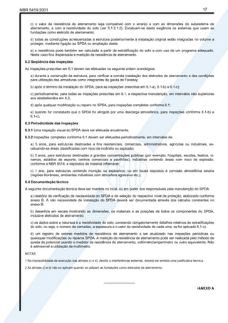 NBR 5419:2001 17
c) o valor da resistência de aterramento seja compatível com o arranjo e com as dimensões do subsistema de
aterramento, e com a resistividade do solo (ver 5.1.3.1.2). Excetuam-se desta exigência os sistemas que usam as
fundações como eletrodo de aterramento;
d) todas as construções acrescentadas à estrutura posteriormente à instalação original estão integradas no volume a
proteger, mediante ligação ao SPDA ou ampliação deste;
e) a resistência pode também ser calculada a partir da estratificação do solo e com uso de um programa adequado.
Neste caso fica dispensada a medição da resistência de aterramento.
6.2 Seqüência das inspeções
As inspeções prescritas em 6.1 devem ser efetuadas na seguinte ordem cronológica:
a) durante a construção da estrutura, para verificar a correta instalação dos eletrodos de aterramento e das condições
para utilização das armaduras como integrantes da gaiola de Faraday;
b) após o término da instalação do SPDA, para as inspeções prescritas em 6.1-a), 6.1-b) e 6.1-c);
c) periodicamente, para todas as inspeções prescritas em 6.1, e respectiva manutenção, em intervalos não superiores
aos estabelecidos em 6.3;
d) após qualquer modificação ou reparo no SPDA, para inspeções completas conforme 6.1;
e) quando for constatado que o SPDA foi atingido por uma descarga atmosférica, para inspeções conforme 6.1-b) e
6.1-c).
6.3 Periodicidade das inspeções
6.3.1 Uma inspeção visual do SPDA deve ser efetuada anualmente.
6.3.2 Inspeções completas conforme 6.1 devem ser efetuadas periodicamente, em intervalos de:
a) 5 anos, para estruturas destinadas a fins residenciais, comerciais, administrativos, agrícolas ou industriais, ex-
cetuando-se áreas classificadas com risco de incêndio ou explosão;
b) 3 anos, para estruturas destinadas a grandes concentrações públicas (por exemplo: hospitais, escolas, teatros, ci-
nemas, estádios de esporte, centros comerciais e pavilhões), indústrias contendo áreas com risco de explosão,
conforme a NBR 9518, e depósitos de material inflamável;
c) 1 ano, para estruturas contendo munição ou explosivos, ou em locais expostos à corrosão atmosférica severa
(regiões litorâneas, ambientes industriais com atmosfera agressiva etc.).
6.4 Documentação técnica
A seguinte documentação técnica deve ser mantida no local, ou em poder dos responsáveis pela manutenção do SPDA:
a) relatório de verificação de necessidade do SPDA e de seleção do respectivo nível de proteção, elaborado conforme
anexo B. A não necessidade de instalação do SPDA deverá ser documentada através dos cálculos constantes no
anexo B;
b) desenhos em escala mostrando as dimensões, os materiais e as posições de todos os componentes do SPDA,
inclusive eletrodos de aterramento;
c) os dados sobre a natureza e a resistividade do solo; constando obrigatoriamente detalhes relativos às estratificações
do solo, ou seja, o número de camadas, a espessura e o valor da resistividade de cada uma, se for aplicado 6.1-c) .
d) um registro de valores medidos de resistência de aterramento a ser atualizado nas inspeções periódicas ou
quaisquer modificações ou reparos SPDA. A medição de resistência de aterramento pode ser realizada pelo método de
queda de potencial usando o medidor da resistência de aterramento, voltímetro/amperímetro ou outro equivalente. Não
é admissível a utilização de multímetro.
NOTAS
1 Na impossibilidade de execução das alíneas c) e d), devido a interferências externas, deverá ser emitida uma justificativa técnica.
2 As alíneas c) e d) não se aplicam quando se utilizam as fundações como eletrodos de aterramento.
________________
/ANEXO A
Cópia não autorizada
 