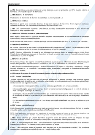 NBR 5419:2001 19
A.1.7.2 Os condutores vivos dos circuitos de luz de obstáculo devem ser protegidos por DPS, situados próximo às
luminárias, e no respectivo quadro de distribuição.
A.1.8 Subsistema de aterramento
O subsistema de aterramento da chaminé deve satisfazer às prescrições de 5.1.3.
A.1.9 Chaminés metálicas
Chaminés de grande porte construídas de chapa de aço com espessura de no mínimo 4 mm dispensam captores e
condutores de descida. Seu subsistema de aterramento deve ser conforme 5.1.3.
A.1.9.1 Caso a chaminé seja adjacente a uma estrutura, ou esteja situada dentro da distância de 2 m, ela deve ser
interligada ao SPDA dessa estrutura.
A.2 Estruturas contendo líquidos ou gases inflamáveis
Nesta seção, o termo “estrutura” aplica-se também a tanques e outros recipientes de processo externos às edificações,
que contenham líquidos ou gases inflamáveis.
NOTA - Enquanto não existir norma IEC a respeito, esta seção pode ser complementada pelas NFPA 78, BS 6651 ou VDE 0185 Parte 2.
A.2.1 Materiais e instalação
Os captores, condutores de descida e o subsistema de aterramento devem atender a seção 5. Os componentes do SPDA
devem ser resistentes ao tipo de corrosão atmosférica existente no local de instalação.
A.2.1.1 Estruturas e tubulações de chapa de aço utilizadas como captores devem ter espessura de no mínimo 4 mm.
O efeito da corrosão sobre a espessura da chapa deve ser levado em conta, assim como os riscos advindos da elevação
de temperatura no ponto de impacto.
A.2.2 Volume de proteção
O volume de proteção dos captores para estruturas contendo líquidos ou gases inflamáveis deve ser determinado pelo
modelo eletrogeométrico, segundo o anexo C, adotando-se com raio da esfera fictícia um comprimento R de 20 m.
A.2.2.1 Para evitar centelhamento perigoso, a distância mínima entre um mastro ou cabo aéreo e a estrutura a proteger
não deve ser inferior a 2 m. Os mastros e cabos aéreos devem ser aterrados e interligados ao subsistema de aterramento
da estrutura a proteger.
A.2.3 Proteção de tanques de superfície contendo líquidos inflamáveis à pressão atmosférica
A.2.3.1 Tanques com teto fixo
Tanques metálicos com teto de chapa de aço rebitada, aparafusada ou soldada, utilizados para armazenar líquidos
inflamáveis à pressão atmosférica, são considerados autoprotegidos contra descargas atmosféricas, desde que satisfaçam
simultaneamente aos seguintes requisitos:
a) todas as juntas entre chapas metálicas devem ser rebitadas, aparafusadas com porcas ou soldadas;
b) todas as tubulações que penetram no tanque devem ser eletromecanicamente ligadas a ele no ponto de entrada, de
modo a assegurar equalização de potencial;
c) os respiros, válvulas de alívio e demais aberturas que possam desprender vapores inflamáveis devem ser providos
de dispositivos de proteção corta-chama ou ter o volume definido pela classificação de área protegida por um elemento
captor;
d) o teto deve ter uma espessura mínima de 4 mm, e deve ser soldado, aparafusado com porcas ou rebitado ao corpo
do tanque.
A.2.3.2 Tanques com teto flutuante
O teto flutuante deve ser eletromecanicamente ligado ao corpo do tanque, por meio de condutores flexíveis ou escadas
articuladas ligadas aos bordos do tanque e ao topo do teto flutuante.
NOTA - Esta ligação serve principalmente para equalização de potencial e, em caso de impacto de uma descarga atmosférica, não
impede a ignição de uma mistura inflamável eventualmente presente sobre o teto flutuante, ou no costado do tanque.
A.2.3.2.1 Tetos flutuantes que utilizem dispositivos suspensos abaixo da vedação, dentro da atmosfera de vapor
inflamável, devem ser providos de condutores que interliguem o teto às sapatas metálicas deslizantes.
A.2.3.2.2 As interligações prescritas em A.2.3.2.1 devem seguir o trajeto mais direto entre os dois pontos, e ser dispostas a
intervalos de no máximo 3 m, medidos ao longo da circunferência do tanque.
A.2.3.2.3 Como condutores, devem ser utilizadas, nesta aplicação, fitas de aço inoxidável de 50 mm x 0,5 mm, ou material
equivalente em capacidade de condução de corrente e resistência à corrosão.
Cópia não autorizada
 