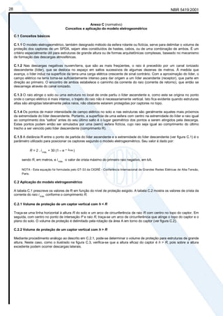NBR 5419:200128
Anexo C (normativo)
Conceitos e aplicação do modelo eletrogeométrico
C.1 Conceitos básicos
C.1.1 O modelo eletrogeométrico, também designado método da esfera rolante ou fictícia, serve para delimitar o volume de
proteção dos captores de um SPDA, sejam eles constituídos de hastes, cabos, ou de uma combinação de ambos. É um
critério especialmente útil para estruturas de grande altura ou de formas arquitetônicas complexas, baseado no mecanismo
de formação das descargas atmosféricas.
C.1.2 Nas descargas negativas nuvem/terra, que são as mais freqüentes, o raio é precedido por um canal ionizado
descendente (líder), que se desloca no espaço em saltos sucessivos de algumas dezenas de metros. À medida que
avança, o líder induz na superfície da terra uma carga elétrica crescente de sinal contrário. Com a aproximação do líder, o
campo elétrico na terra torna-se suficientemente intenso para dar origem a um líder ascendente (receptor), que parte em
direção ao primeiro. O encontro de ambos estabelece o caminho da corrente do raio (corrente de retorno), que então se
descarrega através do canal ionizado.
C.1.3 O raio atinge o solo ou uma estrutura no local de onde partiu o líder ascendente e, como este se origina no ponto
onde o campo elétrico é mais intenso, o trajeto do raio não é necessariamente vertical. Isto fica evidente quando estruturas
altas são atingidas lateralmente pelos raios, não obstante estarem protegidas por captores no topo.
C.1.4 Os pontos de maior intensidade de campo elétrico no solo e nas estruturas são geralmente aqueles mais próximos
da extremidade do líder descendente. Portanto, a superfície de uma esfera com centro na extremidade do líder e raio igual
ao comprimento dos “saltos” antes do seu último salto é o lugar geométrico dos pontos a serem atingidos pela descarga.
Estes pontos podem então ser simulados por uma (semi) esfera fictícia, cujo raio seja igual ao comprimento do último
trecho a ser vencido pelo líder descendente (comprimento R).
C.1.5 A distância R entre o ponto de partida do líder ascendente e a extremidade do líder descendente (ver figura C.1) é o
parâmetro utilizado para posicionar os captores segundo o modelo eletrogeométrico. Seu valor é dado por:
R = 2 . imáx.
+ 30 (1 – e – imáx.)
sendo R, em metros, e imáx.
o valor de crista máximo do primeiro raio negativo, em kA.
NOTA - Esta equação foi formulada pelo GT-33 da CIGRÉ - Conferência Internacional de Grandes Redes Elétricas de Alta-Tensão,
Paris.
C.2 Aplicação do modelo eletrogeométrico
A tabela C.1 prescreve os valores de R em função do nível de proteção exigido. A tabela C.2 mostra os valores de crista da
corrente do raio imáx.
conforme o comprimento R.
C.2.1 Volume de proteção de um captor vertical com h < R
Traça-se uma linha horizontal à altura R do solo e um arco de circunferência de raio R com centro no topo do captor. Em
seguida, com centro no ponto de interseção P e raio R, traça-se um arco de circunferência que atinge o topo do captor e o
plano do solo. O volume de proteção é delimitado pela rotação da área A em torno do captor (ver figura C.2).
C.2.2 Volume de proteção de um captor vertical com h > R
Mediante procedimento análogo ao descrito em C.2.1, pode-se determinar o volume de proteção para estruturas de grande
altura. Neste caso, como o ilustrado na figura C.3, verifica-se que a altura eficaz do captor é h > R, pois sobre a altura
excedente podem ocorrer descargas laterais.
Cópia não autorizada
 