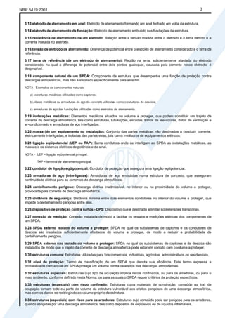 NBR 5419:2001 3
3.13 eletrodo de aterramento em anel: Eletrodo de aterramento formando um anel fechado em volta da estrutura.
3.14 eletrodo de aterramento de fundação: Eletrodo de aterramento embutido nas fundações da estrutura.
3.15 resistência de aterramento de um eletrodo: Relação entre a tensão medida entre o eletrodo e o terra remoto e a
corrente injetada no eletrodo.
3.16 tensão de eletrodo de aterramento: Diferença de potencial entre o eletrodo de aterramento considerado e o terra de
referência.
3.17 terra de referência (de um eletrodo de aterramento): Região na terra, suficientemente afastada do eletrodo
considerado, na qual a diferença de potencial entre dois pontos quaisquer, causada pela corrente nesse eletrodo, é
desprezível.
3.18 componente natural de um SPDA: Componente da estrutura que desempenha uma função de proteção contra
descargas atmosféricas, mas não é instalado especificamente para este fim.
NOTA - Exemplos de componentes naturais:
a) coberturas metálicas utilizadas como captores;
b) pilares metálicos ou armaduras de aço do concreto utilizadas como condutores de descida;
c) armaduras de aço das fundações utilizadas como eletrodos de aterramento.
3.19 instalações metálicas: Elementos metálicos situados no volume a proteger, que podem constituir um trajeto da
corrente de descarga atmosférica, tais como estruturas, tubulações, escadas, trilhos de elevadores, dutos de ventilação e
ar-condicionado e armaduras de aço interligadas.
3.20 massa (de um equipamento ou instalação): Conjunto das partes metálicas não destinadas a conduzir corrente,
eletricamente interligadas, e isoladas das partes vivas, tais como invólucros de equipamentos elétricos.
3.21 ligação eqüipotencial (LEP ou TAP): Barra condutora onde se interligam ao SPDA as instalações metálicas, as
massas e os sistemas elétricos de potência e de sinal.
NOTA - LEP = ligação eqüipotencial principal.
TAP = terminal de aterramento principal.
3.22 condutor de ligação eqüipotencial: Condutor de proteção que assegura uma ligação eqüipotencial.
3.23 armaduras de aço (interligadas): Armaduras de aço embutidas numa estrutura de concreto, que asseguram
continuidade elétrica para as correntes de descarga atmosférica.
3.24 centelhamento perigoso: Descarga elétrica inadmissível, no interior ou na proximidade do volume a proteger,
provocada pela corrente de descarga atmosférica.
3.25 distância de segurança: Distância mínima entre dois elementos condutores no interior do volume a proteger, que
impede o centelhamento perigoso entre eles.
3.26 dispositivo de proteção contra surtos - DPS: Dispositivo que é destinado a limitar sobretensões transitórias.
3.27 conexão de medição: Conexão instalada de modo a facilitar os ensaios e medições elétricas dos componentes de
um SPDA.
3.28 SPDA externo isolado do volume a proteger: SPDA no qual os subsistemas de captores e os condutores de
descida são instalados suficientemente afastados do volume a proteger, de modo a reduzir a probabilidade de
centelhamento perigoso.
3.29 SPDA externo não isolado do volume a proteger: SPDA no qual os subsistemas de captores e de descida são
instalados de modo que o trajeto da corrente de descarga atmosférica pode estar em contato com o volume a proteger.
3.30 estruturas comuns: Estruturas utilizadas para fins comerciais, industriais, agrícolas, administrativos ou residenciais.
3.31 nível de proteção: Termo de classificação de um SPDA que denota sua eficiência. Este termo expressa a
probabilidade com a qual um SPDA protege um volume contra os efeitos das descargas atmosféricas.
3.32 estruturas especiais: Estruturas cujo tipo de ocupação implica riscos confinados, ou para os arredores, ou para o
meio ambiente, conforme definido nesta Norma, ou para as quais o SPDA requer critérios de proteção específicos.
3.33 estruturas (especiais) com risco confinado: Estruturas cujos materiais de construção, conteúdo ou tipo de
ocupação tornam todo ou parte do volume da estrutura vulnerável aos efeitos perigosos de uma descarga atmosférica,
mas com os danos se restringindo ao volume próprio da estrutura.
3.34 estruturas (especiais) com risco para os arredores: Estruturas cujo conteúdo pode ser perigoso para os arredores,
quando atingidas por uma descarga atmosférica, tais como depósitos de explosivos ou de líquidos inflamáveis.
Cópia não autorizada
 