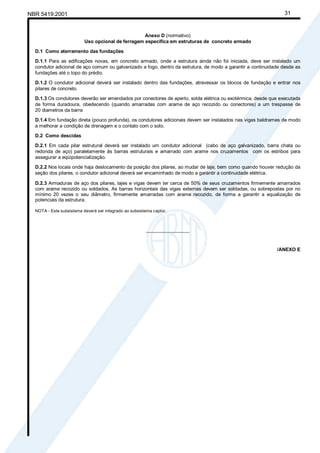 NBR 5419:2001 31
Anexo D (normativo)
Uso opcional de ferragem específica em estruturas de concreto armado
D.1 Como aterramento das fundações
D.1.1 Para as edificações novas, em concreto armado, onde a estrutura ainda não foi iniciada, deve ser instalado um
condutor adicional de aço comum ou galvanizado a fogo, dentro da estrutura, de modo a garantir a continuidade desde as
fundações até o topo do prédio.
D.1.2 O condutor adicional deverá ser instalado dentro das fundações, atravessar os blocos de fundação e entrar nos
pilares de concreto.
D.1.3 Os condutores deverão ser emendados por conectores de aperto, solda elétrica ou exotérmica, desde que executada
de forma duradoura, obedecendo (quando amarradas com arame de aço recozido ou conectores) a um trespasse de
20 diametros da barra
D.1.4 Em fundação direta (pouco profunda), os condutores adicionais devem ser instalados nas vigas baldrames de modo
a melhorar a condição de drenagem e o contato com o solo.
D.2 Como descidas
D.2.1 Em cada pilar estrutural deverá ser instalado um condutor adicional (cabo de aço galvanizado, barra chata ou
redonda de aço) paralelamente às barras estruturais e amarrado com arame nos cruzamentos com os estribos para
assegurar a eqüipotencialização.
D.2.2 Nos locais onde haja deslocamento da posição dos pilares, ao mudar de laje, bem como quando houver redução da
seção dos pilares, o condutor adicional deverá ser encaminhado de modo a garantir a continuidade elétrica.
D.2.3 Armaduras de aço dos pilares, lajes e vigas devem ter cerca de 50% de seus cruzamentos firmemente amarrados
com arame recozido ou soldados. As barras horizontais das vigas externas devem ser soldadas, ou sobrepostas por no
mínimo 20 vezes o seu diâmetro, firmemente amarradas com arame recozido, de forma a garantir a equalização de
potenciais da estrutura.
NOTA - Este subsistema deverá ser integrado ao subsistema captor.
________________
/ANEXO E
Cópia não autorizada
 