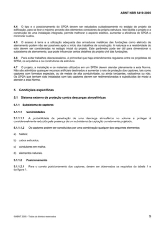 ABNT NBR 5419:2005
©ABNT 2005 - Todos os direitos reservados 5
4.4 O tipo e o posicionamento do SPDA devem ser estudados cuidadosamente no estágio de projeto da
edificação, para se tirar o máximo proveito dos elementos condutores da própria estrutura. Isto facilita o projeto e a
construção de uma instalação integrada, permite melhorar o aspecto estético, aumentar a eficiência do SPDA e
minimizar custos.
4.5 O acesso à terra e a utilização adequada das armaduras metálicas das fundações como eletrodo de
aterramento podem não ser possíveis após o início dos trabalhos de construção. A natureza e a resistividade do
solo devem ser consideradas no estágio inicial do projeto. Este parâmetro pode ser útil para dimensionar o
subsistema de aterramento, que pode influenciar certos detalhes do projeto civil das fundações.
4.6 Para evitar trabalhos desnecessários, é primordial que haja entendimentos regulares entre os projetistas do
SPDA, os arquitetos e os construtores da estrutura.
4.7 O projeto, a instalação e os materiais utilizados em um SPDA devem atender plenamente a esta Norma.
Não são admitidos quaisquer recursos artificiais destinados a aumentar o raio de proteção dos captores, tais como
captores com formatos especiais, ou de metais de alta condutividade, ou ainda ionizantes, radioativos ou não.
Os SPDA que tenham sido instalados com tais captores devem ser redimensionados e substituídos de modo a
atender a esta Norma.
5 Condições específicas
5.1 Sistema externo de proteção contra descargas atmosféricas
5.1.1 Subsistema de captores
5.1.1.1 Generalidades
5.1.1.1.1 A probabilidade de penetração de uma descarga atmosférica no volume a proteger é
consideravelmente reduzida pela presença de um subsistema de captação corretamente projetado.
5.1.1.1.2 Os captores podem ser constituídos por uma combinação qualquer dos seguintes elementos:
a) hastes;
b) cabos esticados;
c) condutores em malha;
d) elementos naturais.
5.1.1.2 Posicionamento
5.1.1.2.1 Para o correto posicionamento dos captores, devem ser observados os requisitos da tabela 1 e
da figura 1.
Licença de uso exclusivo para Petrobras S/A
Cópia impressa pelo Sistema Target CENWeb
 