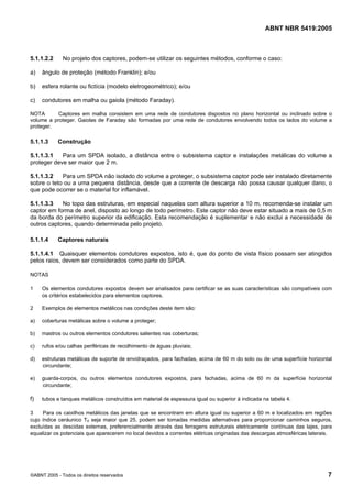 ABNT NBR 5419:2005
©ABNT 2005 - Todos os direitos reservados 7
5.1.1.2.2 No projeto dos captores, podem-se utilizar os seguintes métodos, conforme o caso:
a) ângulo de proteção (método Franklin); e/ou
b) esfera rolante ou fictícia (modelo eletrogeométrico); e/ou
c) condutores em malha ou gaiola (método Faraday).
NOTA Captores em malha consistem em uma rede de condutores dispostos no plano horizontal ou inclinado sobre o
volume a proteger. Gaiolas de Faraday são formadas por uma rede de condutores envolvendo todos os lados do volume a
proteger.
5.1.1.3 Construção
5.1.1.3.1 Para um SPDA isolado, a distância entre o subsistema captor e instalações metálicas do volume a
proteger deve ser maior que 2 m.
5.1.1.3.2 Para um SPDA não isolado do volume a proteger, o subsistema captor pode ser instalado diretamente
sobre o teto ou a uma pequena distância, desde que a corrente de descarga não possa causar qualquer dano, o
que pode ocorrer se o material for inflamável.
5.1.1.3.3 No topo das estruturas, em especial naquelas com altura superior a 10 m, recomenda-se instalar um
captor em forma de anel, disposto ao longo de todo perímetro. Este captor não deve estar situado a mais de 0,5 m
da borda do perímetro superior da edificação. Esta recomendação é suplementar e não exclui a necessidade de
outros captores, quando determinada pelo projeto.
5.1.1.4 Captores naturais
5.1.1.4.1 Quaisquer elementos condutores expostos, isto é, que do ponto de vista físico possam ser atingidos
pelos raios, devem ser considerados como parte do SPDA.
NOTAS
1 Os elementos condutores expostos devem ser analisados para certificar se as suas características são compatíveis com
os critérios estabelecidos para elementos captores.
2 Exemplos de elementos metálicos nas condições deste item são:
a) coberturas metálicas sobre o volume a proteger;
b) mastros ou outros elementos condutores salientes nas coberturas;
c) rufos e/ou calhas periféricas de recolhimento de águas pluviais;
d) estruturas metálicas de suporte de envidraçados, para fachadas, acima de 60 m do solo ou de uma superfície horizontal
circundante;
e) guarda-corpos, ou outros elementos condutores expostos, para fachadas, acima de 60 m da superfície horizontal
circundante;
f) tubos e tanques metálicos construídos em material de espessura igual ou superior à indicada na tabela 4.
3 Para os caixilhos metálicos das janelas que se encontram em altura igual ou superior a 60 m e localizados em regiões
cujo índice ceráunico Td seja maior que 25, podem ser tomadas medidas alternativas para proporcionar caminhos seguros,
excluídas as descidas externas, preferencialmente através das ferragens estruturais eletricamente contínuas das lajes, para
equalizar os potenciais que aparecerem no local devidos a correntes elétricas originadas das descargas atmosféricas laterais.
Licença de uso exclusivo para Petrobras S/A
Cópia impressa pelo Sistema Target CENWeb
 