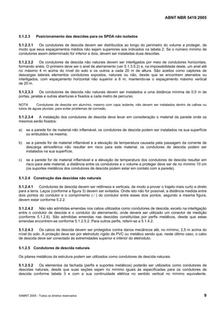 ABNT NBR 5419:2005
©ABNT 2005 - Todos os direitos reservados 9
5.1.2.3 Posicionamento das descidas para os SPDA não isolados
5.1.2.3.1 Os condutores de descida devem ser distribuídos ao longo do perímetro do volume a proteger, de
modo que seus espaçamentos médios não sejam superiores aos indicados na tabela 2. Se o número mínimo de
condutores assim determinado for inferior a dois, devem ser instaladas duas descidas.
5.1.2.3.2 Os condutores de descida não naturais devem ser interligados por meio de condutores horizontais,
formando anéis. O primeiro deve ser o anel de aterramento (ver 5.1.3.5.2) e, na impossibilidade deste, um anel até
no máximo 4 m acima do nível do solo e os outros a cada 20 m de altura. São aceitos como captores de
descargas laterais elementos condutores expostos, naturais ou não, desde que se encontrem aterrados ou
interligados, com espaçamento horizontal não superior a 6 m, mantendo-se o espaçamento máximo vertical
de 20 m.
5.1.2.3.3 Os condutores de descida não naturais devem ser instalados a uma distância mínima de 0,5 m de
portas, janelas e outras aberturas e fixados a cada metro de percurso.
NOTA Condutores de descida em alumínio, mesmo com capa isolante, não devem ser instalados dentro de calhas ou
tubos de águas pluviais, para evitar problemas de corrosão.
5.1.2.3.4 A instalação dos condutores de descida deve levar em consideração o material da parede onde os
mesmos serão fixados:
a) se a parede for de material não inflamável, os condutores de descida podem ser instalados na sua superfície
ou embutidos na mesma;
b) se a parede for de material inflamável e a elevação de temperatura causada pela passagem da corrente de
descarga atmosférica não resultar em risco para este material, os condutores de descida podem ser
instalados na sua superfície;
c) se a parede for de material inflamável e a elevação de temperatura dos condutores de descida resultar em
risco para este material, a distância entre os condutores e o volume a proteger deve ser de no mínimo 10 cm
(os suportes metálicos dos condutores de descida podem estar em contato com a parede).
5.1.2.4 Construção das descidas não naturais
5.1.2.4.1 Condutores de descida devem ser retilíneos e verticais, de modo a prover o trajeto mais curto e direto
para a terra. Laços (conforme a figura 3) devem ser evitados. Onde isto não for possível, a distância medida entre
dois pontos do condutor e o comprimento ( l ) do condutor entre esses dois pontos, segundo a mesma figura,
devem estar conforme 5.2.2.
5.1.2.4.2 Não são admitidas emendas nos cabos utilizados como condutores de descida, exceto na interligação
entre o condutor de descida e o condutor do aterramento, onde deverá ser utilizado um conector de medição
(conforme 5.1.2.6). São admitidas emendas nas descidas constituídas por perfis metálicos, desde que estas
emendas encontrem-se conforme 5.1.2.5.2. Para outros perfis, referir-se a 5.1.4.2.
5.1.2.4.3 Os cabos de descida devem ser protegidos contra danos mecânicos até, no mínimo, 2,5 m acima do
nível do solo. A proteção deve ser por eletroduto rígido de PVC ou metálico sendo que, neste último caso, o cabo
de descida deve ser conectado às extremidades superior e inferior do eletroduto.
5.1.2.5 Condutores de descida naturais
Os pilares metálicos da estrutura podem ser utilizados como condutores de descida naturais.
5.1.2.5.2 Os elementos da fachada (perfis e suportes metálicos) poderão ser utilizados como condutores de
descidas naturais, desde que suas seções sejam no mínimo iguais às especificadas para os condutores de
descida conforme tabela 3 e com a sua continuidade elétrica no sentido vertical no mínimo equivalente.
Licença de uso exclusivo para Petrobras S/A
Cópia impressa pelo Sistema Target CENWeb
 