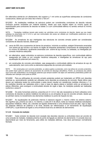 ABNT NBR 5419:2005
10 ©ABNT 2005 - Todos os direitos reservados
Em alternativa admite-se um afastamento não superior a 1 mm entre as superfícies sobrepostas de condutores
consecutivos, desde que com área não in-ferior a 100 cm2
.
5.1.2.5.3 As instalações metálicas da estrutura podem ser consideradas condutores de descida naturais
(inclusive quando revestidas por material isolante), desde que suas seções sejam no mínimo iguais às
especificadas para condutores de descida na tabela 3 e com continuidade elétrica no sentido vertical no mínimo
equivalente.
NOTA Tubulações metálicas (exceto gás) podem ser admitidas como condutores de descida, desde que seu trajeto
satisfaça às prescrições de 5.1.2.3.4 e que sua continuidade não possa ser afetada por modificações posteriores ou por
serviços de manutenção.
5.1.2.5.4 As armaduras de aço interligadas das estruturas de concreto armado podem ser consideradas
condutores de descida naturais, desde que:
a) cerca de 50% dos cruzamentos de barras da armadura, incluindo os estribos, estejam firmemente amarradas
com arame de aço torcido e as barras na região de trespasse apresentem comprimento de sobreposição de
no mínimo 20 diâmetros, igualmente amarradas com arame de aço torcido, ou soldadas, ou interligadas por
conexão mecânica adequada;
b) em alternativa, sejam embutidos na estrutura condutores de descida específicos, com continuidade elétrica
assegurada por solda ou por conexão mecânica adequada, e interligadas às armaduras de aço para
equalização de potencial (ver anexo D);
c) em construções de concreto pré-moldado, seja assegurada a continuidade elétrica da armadura de aço de
cada elemento, bem como entre os elementos adjacentes de concreto pré-moldado.
NOTA Em construções com concreto protendido, os cabos sujeitos a protensão, como nas telhas de concreto protendido,
não podem fazer parte do sistema de escoamento de corrente de descarga atmosférica. Porém, as armaduras dos pilares
(que nunca são protendidas) e as armaduras passivas (que sempre existem nas lajes com elementos protendidos) podem ser
utilizadas sem restrição como parte do SPDA.
5.1.2.5.5 Para as edificações de concreto armado existentes poderá ser implantado um SPDA com descidas
externas ou, opcionalmente, poderão ser utilizadas como descidas as armaduras do concreto. Neste último caso
devem ser realizados testes de continuidade e estes devem resultar em resistências medidas inferiores a 1 Ω.
As medições deverão ser realizadas entre o topo e base de alguns pilares e também entre as armaduras de
pilares diferentes, para averiguar a continuidade através de vigas e lajes. As medições poderão ser realizadas
conforme o anexo E.
5.1.2.5.6 Os anéis horizontais externos, prescritos em 5.1.2.3.2, não são necessários se forem utilizados como
condutores de descida os pilares metálicos da estrutura ou as armações de aço do concreto armado, desde que
se admitam danos no revestimento dos elementos metálicos no ponto de impacto do raio.
5.1.2.5.7 As equalizações de potenciais internos à estrutura seguem o mesmo critério do sistema externo.
Isto significa que, próximo ao solo e, no máximo, a cada 20 m de altura, todas as massas metálicas (tubulações,
esquadrias metálicas, trilhos, etc.) deverão ser ligadas diretamente a uma armadura local (de pilar, viga ou laje).
Os sistemas elétricos de potência e de sinal, deverão ser referenciados a um barramento de equalização
(TAP/LEP), o qual deverá ser ligado a uma armadura local e/ou ao eletrodo de aterramento.
5.1.2.6 Conexão de medição
5.1.2.6.1 Cada condutor de descida (com exceção das descidas naturais ou embutidas) deve ser provido de
uma conexão de medição, instalada próxima do ponto de ligação ao eletrodo de aterramento. A conexão deve ser
desmontável por meio de ferramenta, para efeito de medições elétricas, mas deve permanecer normalmente
fechada.
Licença de uso exclusivo para Petrobras S/A
Cópia impressa pelo Sistema Target CENWeb
 