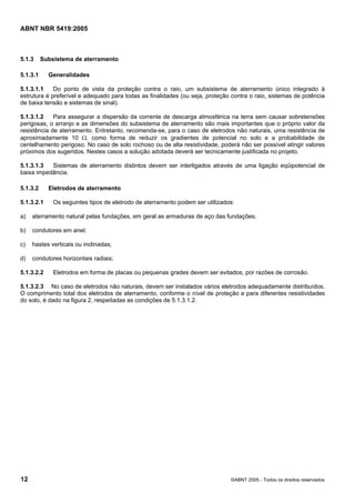 ABNT NBR 5419:2005
12 ©ABNT 2005 - Todos os direitos reservados
5.1.3 Subsistema de aterramento
5.1.3.1 Generalidades
5.1.3.1.1 Do ponto de vista da proteção contra o raio, um subsistema de aterramento único integrado à
estrutura é preferível e adequado para todas as finalidades (ou seja, proteção contra o raio, sistemas de potência
de baixa tensão e sistemas de sinal).
5.1.3.1.2 Para assegurar a dispersão da corrente de descarga atmosférica na terra sem causar sobretensões
perigosas, o arranjo e as dimensões do subsistema de aterramento são mais importantes que o próprio valor da
resistência de aterramento. Entretanto, recomenda-se, para o caso de eletrodos não naturais, uma resistência de
aproximadamente 10 Ω, como forma de reduzir os gradientes de potencial no solo e a probabilidade de
centelhamento perigoso. No caso de solo rochoso ou de alta resistividade, poderá não ser possível atingir valores
próximos dos sugeridos. Nestes casos a solução adotada deverá ser tecnicamente justificada no projeto.
5.1.3.1.3 Sistemas de aterramento distintos devem ser interligados através de uma ligação eqüipotencial de
baixa impedância.
5.1.3.2 Eletrodos de aterramento
5.1.3.2.1 Os seguintes tipos de eletrodo de aterramento podem ser utilizados:
a) aterramento natural pelas fundações, em geral as armaduras de aço das fundações;
b) condutores em anel;
c) hastes verticais ou inclinadas;
d) condutores horizontais radiais;
5.1.3.2.2 Eletrodos em forma de placas ou pequenas grades devem ser evitados, por razões de corrosão.
5.1.3.2.3 No caso de eletrodos não naturais, devem ser instalados vários eletrodos adequadamente distribuídos.
O comprimento total dos eletrodos de aterramento, conforme o nível de proteção e para diferentes resistividades
do solo, é dado na figura 2, respeitadas as condições de 5.1.3.1.2.
Licença de uso exclusivo para Petrobras S/A
Cópia impressa pelo Sistema Target CENWeb
 