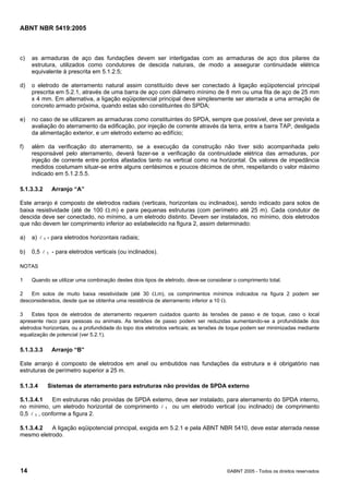 ABNT NBR 5419:2005
14 ©ABNT 2005 - Todos os direitos reservados
c) as armaduras de aço das fundações devem ser interligadas com as armaduras de aço dos pilares da
estrutura, utilizados como condutores de descida naturais, de modo a assegurar continuidade elétrica
equivalente à prescrita em 5.1.2.5;
d) o eletrodo de aterramento natural assim constituído deve ser conectado à ligação eqüipotencial principal
prescrita em 5.2.1, através de uma barra de aço com diâmetro mínimo de 8 mm ou uma fita de aço de 25 mm
x 4 mm. Em alternativa, a ligação eqüipotencial principal deve simplesmente ser aterrada a uma armação de
concreto armado próxima, quando estas são constituintes do SPDA;
e) no caso de se utilizarem as armaduras como constituintes do SPDA, sempre que possível, deve ser prevista a
avaliação do aterramento da edificação, por injeção de corrente através da terra, entre a barra TAP, desligada
da alimentação exterior, e um eletrodo externo ao edifício;
f) além da verificação do aterramento, se a execução da construção não tiver sido acompanhada pelo
responsável pelo aterramento, deverá fazer-se a verificação da continuidade elétrica das armaduras, por
injeção de corrente entre pontos afastados tanto na vertical como na horizontal. Os valores de impedância
medidos costumam situar-se entre alguns centésimos e poucos décimos de ohm, respeitando o valor máximo
indicado em 5.1.2.5.5.
5.1.3.3.2 Arranjo “A”
Este arranjo é composto de eletrodos radiais (verticais, horizontais ou inclinados), sendo indicado para solos de
baixa resistividade (até de 100 Ω.m) e para pequenas estruturas (com perímetro até 25 m). Cada condutor de
descida deve ser conectado, no mínimo, a um eletrodo distinto. Devem ser instalados, no mínimo, dois eletrodos
que não devem ter comprimento inferior ao estabelecido na figura 2, assim determinado:
a) a) l 1 - para eletrodos horizontais radiais;
b) 0,5 l 1 - para eletrodos verticais (ou inclinados).
NOTAS
1 Quando se utilizar uma combinação destes dois tipos de eletrodo, deve-se considerar o comprimento total.
2 Em solos de muito baixa resistividade (até 30 Ω.m), os comprimentos mínimos indicados na figura 2 podem ser
desconsiderados, desde que se obtenha uma resistência de aterramento inferior a 10 Ω.
3 Estes tipos de eletrodos de aterramento requerem cuidados quanto às tensões de passo e de toque, caso o local
apresente risco para pessoas ou animais. As tensões de passo podem ser reduzidas aumentando-se a profundidade dos
eletrodos horizontais, ou a profundidade do topo dos eletrodos verticais; as tensões de toque podem ser minimizadas mediante
equalização de potencial (ver 5.2.1).
5.1.3.3.3 Arranjo “B”
Este arranjo é composto de eletrodos em anel ou embutidos nas fundações da estrutura e é obrigatório nas
estruturas de perímetro superior a 25 m.
5.1.3.4 Sistemas de aterramento para estruturas não providas de SPDA externo
5.1.3.4.1 Em estruturas não providas de SPDA externo, deve ser instalado, para aterramento do SPDA interno,
no mínimo, um eletrodo horizontal de comprimento l 1 ou um eletrodo vertical (ou inclinado) de comprimento
0,5 l 1 , conforme a figura 2.
5.1.3.4.2 A ligação eqüipotencial principal, exigida em 5.2.1 e pela ABNT NBR 5410, deve estar aterrada nesse
mesmo eletrodo.
Licença de uso exclusivo para Petrobras S/A
Cópia impressa pelo Sistema Target CENWeb
 