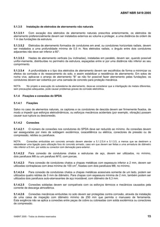 ABNT NBR 5419:2005
©ABNT 2005 - Todos os direitos reservados 15
5.1.3.5 Instalação de eletrodos de aterramento não naturais
5.1.3.5.1 Com exceção dos eletrodos de aterramento naturais prescritos anteriormente, os eletrodos de
aterramento preferencialmente devem ser instalados externos ao volume a proteger, a uma distância da ordem de
1 m das fundações da estrutura.
5.1.3.5.2 Eletrodos de aterramento formados de condutores em anel, ou condutores horizontais radiais, devem
ser instalados a uma profundidade mínima de 0,5 m. Nos eletrodos radiais, o ângulo entre dois condutores
adjacentes não deve ser inferior a 60°.
5.1.3.5.3 Hastes de aterramento verticais (ou inclinadas), instaladas em paralelo, devem ser, quando possível
unifor-memente, distribuídas no perímetro da estrutura, espaçadas entre si por uma distância não inferior ao seu
comprimento.
5.1.3.5.4 A profundidade e o tipo dos eletrodos de aterramento devem ser escolhidos de forma a minimizar os
efeitos da corrosão e do ressecamento do solo, e assim estabilizar a resistência de aterramento. Em solos de
rocha viva, aplica-se o arranjo de aterramento “B” se não for possível fazer aterramento pelas fundações; os
condutores devem ser cobertos por uma camada de concreto para proteção mecânica.
NOTA No projeto e execução do subsistema de aterramento, deve-se considerar que a interligação de metais diferentes,
sem precauções adequadas, pode causar problemas graves de corrosão eletrolítica.
5.1.4 Fixações e conexões do SPDA
5.1.4.1 Fixações
Salvo no caso de elementos naturais, os captores e os condutores de descida devem ser firmemente fixados, de
modo a impedir que esforços eletrodinâmicos, ou esforços mecânicos acidentais (por exemplo, vibração) possam
causar sua ruptura ou desconexão.
5.1.4.2 Conexões
5.1.4.2.1 O número de conexões nos condutores do SPDA deve ser reduzido ao mínimo. As conexões devem
ser asseguradas por meio de soldagem exotérmica, oxiacetilênica ou elétrica, conectores de pressão ou de
compressão, rebites ou parafusos.
NOTA Conexões embutidas em concreto armado devem atender a 5.1.2.5.4 e 5.1.3.5, a menos que se destinem a
estabelecer uma ligação para utilização fora do concreto armado, caso em que devem ser feitas a uma armadura de diâmetro
não inferior a 8 mm, por solda ou conector com derivação para exterior.
5.1.4.2.2 Para conexão de condutores chatos a estruturas de aço, devem ser utilizados, no mínimo,
dois parafusos M8 ou um parafuso M10, com porcas.
5.1.4.2.3 Para conexão de condutores chatos a chapas metálicas com espessura inferior a 2 mm, devem ser
utilizadas contraplacas com área mínima de 100 cm2
, fixadas com dois parafusos M8, no mínimo.
5.1.4.2.4 Para conexão de condutores chatos a chapas metálicas acessíveis somente de um lado, podem ser
utilizados quatro rebites de 5 mm de diâmetro. Para chapas com espessura mínima de 2 mm, também podem ser
utilizados dois parafusos auto-atarraxantes de aço inoxidável, com diâmetro de 6,3 mm.
5.1.4.2.5 Conexões soldadas devem ser compatíveis com os esforços térmicos e mecânicos causados pela
corrente de descarga atmosférica.
5.1.4.2.6 Conexões mecânicas embutidas no solo devem ser protegidas contra corrosão, através da instalação
de uma caixa de inspeção com diâmetro mínimo de 250 mm que permita o manuseio de ferramenta.
Esta exigência não se aplica a conexões entre peças de cobre ou cobreadas com solda exotérmica ou conectores
de compressão.
Licença de uso exclusivo para Petrobras S/A
Cópia impressa pelo Sistema Target CENWeb
 