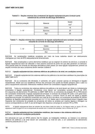 ABNT NBR 5419:2005
18 ©ABNT 2005 - Todos os direitos reservados
Tabela 6 — Seções mínimas dos condutores de ligação eqüipotencial para conduzir parte
substancial da corrente de descarga atmosférica
Nível de proteção Material
Seção
mm2
Cobre 16
Alumínio 25I – IV
Aço 50
Tabela 7 — Seções mínimas dos condutores de ligação eqüipotencial para conduzir uma parte
reduzida da corrente de descarga atmosférica
Cobre 6
Alumínio 10I – IV
Aço 16
5.2.1.2.4 As canalizações metálicas acopladas por meio de luvas isolantes devem ser eletricamente
interligadas por meio de DPS adequadamente dimensionado.
5.2.1.2.5 Nas canalizações e outros elementos metálicos que se originam do exterior da estrutura, a conexão à
ligação eqüipotencial deve ser efetuada o mais próximo possível do ponto em que elas penetram na estrutura.
Uma grande parte da corrente de descarga atmosférica pode passar por essa ligação eqüipotencial, portanto as
seções mínimas dos seus condutores devem atender à tabela 6.
5.2.1.3 Ligação eqüipotencial dos sistemas elétricos de potência e de sinal, em condições normais
5.2.1.3.1 A ligação eqüipotencial dos sistemas elétricos de potência e de sinal deve satisfazer às prescrições da
ABNT NBR 5410.
5.2.1.3.2 Se os condutores são blindados, é suficiente, em geral, conectar apenas as blindagens à ligação
eqüipotencial, desde que sua resistência ôhmica não provoque uma queda da tensão perigosa para o cabo ou
para o equipamento associado. Eletrodutos metálicos devem ser conectados à ligação eqüipotencial.
5.2.1.3.3 Todos os condutores dos sistemas elétricos de potência e de sinal devem ser direta ou indiretamente
conectados à ligação eqüipotencial. Condutores vivos devem ser conectados somente através de DPS.
Em esquemas de aterramento TN (definidos na ABNT NBR 5410), os condutores de proteção PE ou PEN devem
ser conectados diretamente à ligação eqüipotencial principal. O condutor de proteção PE pode, e em geral deve,
ser ligado a eventuais outras ligações eqüipotenciais, porém o condutor neutro só deve ser ligado à ligação
eqüipotencial principal. Em edifícios comerciais com mais de 20 m de altura, os condutores de proteção PE devem
obedecer às ligações eqüipotenciais previstas em 5.2.1.2.1-b). Neste caso é recomendável prever a ligação mais
freqüente dos condutores de proteção às armaduras em todos os andares por insertos ligados à ferragem na
coluna correspondente ao shaft. O uso da ferragem não dispensa o emprego do condutor PE ou PEN.
NOTA A ligação eqüipotencial deve ser através de uma barra chata de cobre nu, de largura maior ou igual a 50 mm,
espessura maior ou igual a 6 mm e comprimento de acordo com o número de conexões, com o mínimo de 15 cm.
5.2.1.4 Ligação eqüipotencial das instalações metálicas, das massas e dos sistemas elétricos de
potência e de sinal em condições particulares
Em estruturas em que um SPDA externo não for exigido, as instalações metálicas, as massas e os sistemas
elétricos de potência e de sinal devem ser conectados, ao nível do solo, a um subsistema de aterramento
conforme prescrito em 5.1.3.4.
Licença de uso exclusivo para Petrobras S/A
Cópia impressa pelo Sistema Target CENWeb
 