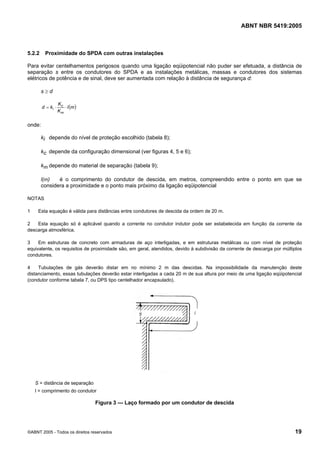 ABNT NBR 5419:2005
©ABNT 2005 - Todos os direitos reservados 19
5.2.2 Proximidade do SPDA com outras instalações
Para evitar centelhamentos perigosos quando uma ligação eqüipotencial não puder ser efetuada, a distância de
separação s entre os condutores do SPDA e as instalações metálicas, massas e condutores dos sistemas
elétricos de potência e de sinal, deve ser aumentada com relação à distância de segurança d:
s ≥ d
( )ml
K
K
kd
m
c
i ⋅⋅=
onde:
ki depende do nível de proteção escolhido (tabela 8);
kc depende da configuração dimensional (ver figuras 4, 5 e 6);
km depende do material de separação (tabela 9);
l(m) é o comprimento do condutor de descida, em metros, compreendido entre o ponto em que se
considera a proximidade e o ponto mais próximo da ligação eqüipotencial
NOTAS
1 Esta equação é válida para distâncias entre condutores de descida da ordem de 20 m.
2 Esta equação só é aplicável quando a corrente no condutor indutor pode ser estabelecida em função da corrente da
descarga atmosférica.
3 Em estruturas de concreto com armaduras de aço interligadas, e em estruturas metálicas ou com nível de proteção
equivalente, os requisitos de proximidade são, em geral, atendidos, devido à subdivisão da corrente de descarga por múltiplos
condutores.
4 Tubulações de gás deverão distar em no mínimo 2 m das descidas. Na impossibilidade da manutenção deste
distanciamento, essas tubulações deverão estar interligadas a cada 20 m de sua altura por meio de uma ligação eqüipotencial
(condutor conforme tabela 7, ou DPS tipo centelhador encapsulado).
S = distância de separação
l = comprimento do condutor
Figura 3 — Laço formado por um condutor de descida
Licença de uso exclusivo para Petrobras S/A
Cópia impressa pelo Sistema Target CENWeb
 