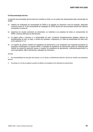 ABNT NBR 5419:2005
©ABNT 2005 - Todos os direitos reservados 23
6.4 Documentação técnica
A seguinte documentação técnica deve ser mantida no local, ou em poder dos responsáveis pela manutenção do
SPDA:
a) relatório de verificação de necessidade do SPDA e de seleção do respectivo nível de proteção, elaborado
conforme anexo B. A não necessidade de instalação do SPDA deverá ser documentada através dos cálculos
constantes no anexo B;
b) desenhos em escala mostrando as dimensões, os materiais e as posições de todos os componentes do
SPDA, inclusive eletrodos de aterramento;
c) os dados sobre a natureza e a resistividade do solo; constando obrigatoriamente detalhes relativos às
estratificações do solo, ou seja, o número de camadas, a espessura e o valor da resistividade de cada uma,
se for aplicado 6.1-c) .
d) um registro de valores medidos de resistência de aterramento a ser atualizado nas inspeções periódicas ou
quaisquer modificações ou reparos SPDA. A medição de resistência de aterramento pode ser realizada pelo
método de queda de potencial usando o medidor da resistência de aterramento, voltímetro/amperímetro ou
outro equivalente. Não é admissível a utilização de multímetro.
NOTAS
1 Na impossibilidade de execução das alíneas c) e d), devido a interferências externas, deverá ser emitida uma justificativa
técnica.
2 As alíneas c) e d) não se aplicam quando se utilizam as fundações como eletrodos de aterramento.
Licença de uso exclusivo para Petrobras S/A
Cópia impressa pelo Sistema Target CENWeb
 
