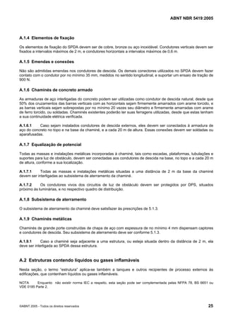 ABNT NBR 5419:2005
©ABNT 2005 - Todos os direitos reservados 25
A.1.4 Elementos de fixação
Os elementos de fixação do SPDA devem ser de cobre, bronze ou aço inoxidável. Condutores verticais devem ser
fixados a intervalos máximos de 2 m, e condutores horizontais a intervalos máximos de 0,6 m.
A.1.5 Emendas e conexões
Não são admitidas emendas nos condutores de descida. Os demais conectores utilizados no SPDA devem fazer
contato com o condutor por no mínimo 35 mm, medidos no sentido longitudinal, e suportar um ensaio de tração de
900 N.
A.1.6 Chaminés de concreto armado
As armaduras de aço interligadas do concreto podem ser utilizadas como condutor de descida natural, desde que
50% dos cruzamentos das barras verticais com as horizontais sejam firmemente amarrados com arame torcido, e
as barras verticais sejam sobrepostas por no mínimo 20 vezes seu diâmetro e firmemente amarradas com arame
de ferro torcido, ou soldadas. Chaminés existentes poderão ter suas ferragens utilizadas, desde que estas tenham
a sua continuidade elétrica verificada.
A.1.6.1 Caso sejam instalados condutores de descida externos, eles devem ser conectados à armadura de
aço do concreto no topo e na base da chaminé, e a cada 20 m de altura. Essas conexões devem ser soldadas ou
aparafusadas.
A.1.7 Equalização de potencial
Todas as massas e instalações metálicas incorporadas à chaminé, tais como escadas, plataformas, tubulações e
suportes para luz de obstáculo, devem ser conectadas aos condutores de descida na base, no topo e a cada 20 m
de altura, conforme a sua localização.
A.1.7.1 Todas as massas e instalações metálicas situadas a uma distância de 2 m da base da chaminé
devem ser interligadas ao subsistema de aterramento da chaminé.
A.1.7.2 Os condutores vivos dos circuitos de luz de obstáculo devem ser protegidos por DPS, situados
próximo às luminárias, e no respectivo quadro de distribuição.
A.1.8 Subsistema de aterramento
O subsistema de aterramento da chaminé deve satisfazer às prescrições de 5.1.3.
A.1.9 Chaminés metálicas
Chaminés de grande porte construídas de chapa de aço com espessura de no mínimo 4 mm dispensam captores
e condutores de descida. Seu subsistema de aterramento deve ser conforme 5.1.3.
A.1.9.1 Caso a chaminé seja adjacente a uma estrutura, ou esteja situada dentro da distância de 2 m, ela
deve ser interligada ao SPDA dessa estrutura.
A.2 Estruturas contendo líquidos ou gases inflamáveis
Nesta seção, o termo “estrutura” aplica-se também a tanques e outros recipientes de processo externos às
edificações, que contenham líquidos ou gases inflamáveis.
NOTA Enquanto não existir norma IEC a respeito, esta seção pode ser complementada pelas NFPA 78, BS 6651 ou
VDE 0185 Parte 2.
Licença de uso exclusivo para Petrobras S/A
Cópia impressa pelo Sistema Target CENWeb
 