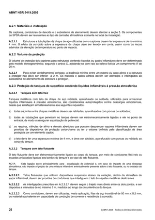 ABNT NBR 5419:2005
26 ©ABNT 2005 - Todos os direitos reservados
A.2.1 Materiais e instalação
Os captores, condutores de descida e o subsistema de aterramento devem atender a seção 5. Os componentes
do SPDA devem ser resistentes ao tipo de corrosão atmosférica existente no local de instalação.
A.2.1.1 Estruturas e tubulações de chapa de aço utilizadas como captores devem ter espessura de no mínimo
4 mm. O efeito da corrosão sobre a espessura da chapa deve ser levado em conta, assim como os riscos
advindos da elevação de temperatura no ponto de impacto.
A.2.2 Volume de proteção
O volume de proteção dos captores para estruturas contendo líquidos ou gases inflamáveis deve ser determinado
pelo modelo eletrogeométrico, segundo o anexo C, adotando-se com raio da esfera fictícia um comprimento R de
20 m.
A.2.2.1 Para evitar centelhamento perigoso, a distância mínima entre um mastro ou cabo aéreo e a estrutura
a proteger não deve ser inferior a 2 m. Os mastros e cabos aéreos devem ser aterrados e interligados ao
subsistema de aterramento da estrutura a proteger.
A.2.3 Proteção de tanques de superfície contendo líquidos inflamáveis à pressão atmosférica
A.2.3.1 Tanques com teto fixo
Tanques metálicos com teto de chapa de aço rebitada, aparafusada ou soldada, utilizados para armazenar
líquidos inflamáveis à pressão atmosférica, são considerados autoprotegidos contra descargas atmosféricas,
desde que satisfaçam simultaneamente aos seguintes requisitos:
a) todas as juntas entre chapas metálicas devem ser rebitadas, aparafusadas com porcas ou soldadas;
b) todas as tubulações que penetram no tanque devem ser eletromecanicamente ligadas a ele no ponto de
entrada, de modo a assegurar equalização de potencial;
c) os respiros, válvulas de alívio e demais aberturas que possam desprender vapores inflamáveis devem ser
providos de dispositivos de proteção corta-chama ou ter o volume definido pela classificação de área
protegida por um elemento captor;
d) o teto deve ter uma espessura mínima de 4 mm, e deve ser soldado, aparafusado com porcas ou rebitado ao
corpo do tanque.
A.2.3.2 Tanques com teto flutuante
O teto flutuante deve ser eletromecanicamente ligado ao corpo do tanque, por meio de condutores flexíveis ou
escadas articuladas ligadas aos bordos do tanque e ao topo do teto flutuante.
NOTA Esta ligação serve principalmente para equalização de potencial e, em caso de impacto de uma descarga
atmosférica, não impede a ignição de uma mistura inflamável eventualmente presente sobre o teto flutuante, ou no costado do
tanque.
A.2.3.2.1 Tetos flutuantes que utilizem dispositivos suspensos abaixo da vedação, dentro da atmosfera de
vapor inflamável, devem ser providos de condutores que interliguem o teto às sapatas metálicas deslizantes.
A.2.3.2.2 As interligações prescritas em A.2.3.2.1 devem seguir o trajeto mais direto entre os dois pontos, e ser
dispostas a intervalos de no máximo 3 m, medidos ao longo da circunferência do tanque.
A.2.3.2.3 Como condutores, devem ser utilizadas, nesta aplicação, fitas de aço inoxidável de 50 mm x 0,5 mm,
ou material equivalente em capacidade de condução de corrente e resistência à corrosão.
Licença de uso exclusivo para Petrobras S/A
Cópia impressa pelo Sistema Target CENWeb
 