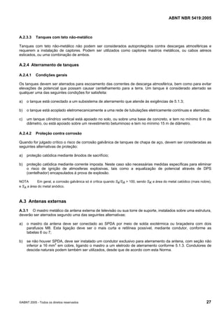 ABNT NBR 5419:2005
©ABNT 2005 - Todos os direitos reservados 27
A.2.3.3 Tanques com teto não-metálico
Tanques com teto não-metálico não podem ser considerados autoprotegidos contra descargas atmosféricas e
requerem a instalação de captores. Podem ser utilizados como captores mastros metálicos, ou cabos aéreos
esticados, ou uma combinação de ambos.
A.2.4 Aterramento de tanques
A.2.4.1 Condições gerais
Os tanques devem ser aterrados para escoamento das correntes de descarga atmosférica, bem como para evitar
elevações de potencial que possam causar centelhamento para a terra. Um tanque é considerado aterrado se
qualquer uma das seguintes condições for satisfeita:
a) o tanque está conectado a um subsistema de aterramento que atende às exigências de 5.1.3;
b) o tanque está acoplado eletromecanicamente a uma rede de tubulações eletricamente contínuas e aterradas;
c) um tanque cilíndrico vertical está apoiado no solo, ou sobre uma base de concreto, e tem no mínimo 6 m de
diâmetro, ou está apoiado sobre um revestimento betuminoso e tem no mínimo 15 m de diâmetro.
A.2.4.2 Proteção contra corrosão
Quando for julgado crítico o risco de corrosão galvânica de tanques de chapa de aço, devem ser consideradas as
seguintes alternativas de proteção:
a) proteção catódica mediante ânodos de sacrifício;
b) proteção catódica mediante corrente imposta. Neste caso são necessárias medidas específicas para eliminar
o risco de ignição de atmosferas explosivas, tais como a equalização de potencial através de DPS
(centelhador) encapsulados à prova de explosão.
NOTA Em geral, a corrosão galvânica só é crítica quando Sk/SA > 100, sendo SK a área do metal catódico (mais nobre),
e SA a área do metal anódico.
A.3 Antenas externas
A.3.1 O mastro metálico da antena externa de televisão ou sua torre de suporte, instalados sobre uma estrutura,
deverão ser aterrados segundo uma das seguintes alternativas:
a) o mastro da antena deve ser conectado ao SPDA por meio de solda exotérmica ou braçadeira com dois
parafusos M8. Esta ligação deve ser o mais curta e retilínea possível, mediante condutor, conforme as
tabelas 6 ou 7;
b) se não houver SPDA, deve ser instalado um condutor exclusivo para aterramento da antena, com seção não
inferior a 16 mm2
em cobre, ligando o mastro a um eletrodo de aterramento conforme 5.1.3. Condutores de
descida naturais podem também ser utilizados, desde que de acordo com esta Norma.
Licença de uso exclusivo para Petrobras S/A
Cópia impressa pelo Sistema Target CENWeb
 