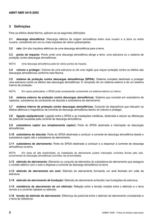 ABNT NBR 5419:2005
2 ©ABNT 2005 - Todos os direitos reservados
3 Definições
Para os efeitos desta Norma, aplicam-se as seguintes definições:
3.1 descarga atmosférica: Descarga elétrica de origem atmosférica entre uma nuvem e a terra ou entre
nuvens, consistindo em um ou mais impulsos de vários quiloampères.
3.2 raio: Um dos impulsos elétricos de uma descarga atmosférica para a terra.
3.3 ponto de impacto: Ponto onde uma descarga atmosférica atinge a terra, uma estrutura ou o sistema de
proteção contra descargas atmosféricas.
NOTA Uma descarga atmosférica pode ter vários pontos de impacto.
3.4 volume a proteger: Volume de uma estrutura ou de uma região que requer proteção contra os efeitos das
descargas atmosféricas conforme esta Norma.
3.5 sistema de proteção contra descargas atmosféricas (SPDA): Sistema completo destinado a proteger
uma estrutura contra os efeitos das descargas atmosféricas. É composto de um sistema externo e de um sistema
interno de proteção.
NOTA Em casos particulares, o SPDA pode compreender unicamente um sistema externo ou interno.
3.6 sistema externo de proteção contra descargas atmosféricas: Sistema que consiste em subsistema de
captores, subsistema de condutores de descida e subsistema de aterramento.
3.7 sistema interno de proteção contra descargas atmosféricas: Conjunto de dispositivos que reduzem os
efeitos elétricos e magnéticos da corrente de descarga atmosférica dentro do volume a proteger.
3.8 ligação eqüipotencial: Ligação entre o SPDA e as instalações metálicas, destinada a reduzir as diferenças
de potencial causadas pela corrente de descarga atmosférica.
3.9 subsistema captor (ou simplesmente captor): Parte do SPDA destinada a interceptar as descargas
atmosféricas.
3.10 subsistema de descida: Parte do SPDA destinada a conduzir a corrente de descarga atmosférica desde o
subsistema captor até o subsistema de aterramento.
3.11 subsistema de aterramento: Parte do SPDA destinada a conduzir e a dispersar a corrente de descarga
atmosférica na terra.
NOTA Em solos de alta resistividade, as instalações de aterramento podem interceptar correntes fluindo pelo solo,
provenientes de descargas atmosféricas ocorridas nas proximidades.
3.12 eletrodo de aterramento: Elemento ou conjunto de elementos do subsistema de aterramento que assegura
o contato elétrico com o solo e dispersa a corrente de descarga atmosférica na terra.
3.13 eletrodo de aterramento em anel: Eletrodo de aterramento formando um anel fechado em volta da
estrutura.
3.14 eletrodo de aterramento de fundação: Eletrodo de aterramento embutido nas fundações da estrutura.
3.15 resistência de aterramento de um eletrodo: Relação entre a tensão medida entre o eletrodo e o terra
remoto e a corrente injetada no eletrodo.
3.16 tensão de eletrodo de aterramento: Diferença de potencial entre o eletrodo de aterramento considerado e
o terra de referência.
Licença de uso exclusivo para Petrobras S/A
Cópia impressa pelo Sistema Target CENWeb
 