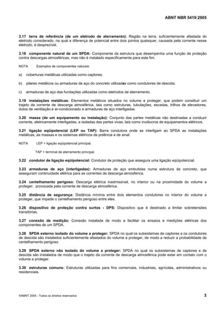 ABNT NBR 5419:2005
©ABNT 2005 - Todos os direitos reservados 3
3.17 terra de referência (de um eletrodo de aterramento): Região na terra, suficientemente afastada do
eletrodo considerado, na qual a diferença de potencial entre dois pontos quaisquer, causada pela corrente nesse
eletrodo, é desprezível.
3.18 componente natural de um SPDA: Componente da estrutura que desempenha uma função de proteção
contra descargas atmosféricas, mas não é instalado especificamente para este fim.
NOTA Exemplos de componentes naturais:
a) coberturas metálicas utilizadas como captores;
b) pilares metálicos ou armaduras de aço do concreto utilizadas como condutores de descida;
c) armaduras de aço das fundações utilizadas como eletrodos de aterramento.
3.19 instalações metálicas: Elementos metálicos situados no volume a proteger, que podem constituir um
trajeto da corrente de descarga atmosférica, tais como estruturas, tubulações, escadas, trilhos de elevadores,
dutos de ventilação e ar-condicionado e armaduras de aço interligadas.
3.20 massa (de um equipamento ou instalação): Conjunto das partes metálicas não destinadas a conduzir
corrente, eletricamente interligadas, e isoladas das partes vivas, tais como invólucros de equipamentos elétricos.
3.21 ligação eqüipotencial (LEP ou TAP): Barra condutora onde se interligam ao SPDA as instalações
metálicas, as massas e os sistemas elétricos de potência e de sinal.
NOTA LEP = ligação eqüipotencial principal.
TAP = terminal de aterramento principal.
3.22 condutor de ligação eqüipotencial: Condutor de proteção que assegura uma ligação eqüipotencial.
3.23 armaduras de aço (interligadas): Armaduras de aço embutidas numa estrutura de concreto, que
asseguram continuidade elétrica para as correntes de descarga atmosférica.
3.24 centelhamento perigoso: Descarga elétrica inadmissível, no interior ou na proximidade do volume a
proteger, provocada pela corrente de descarga atmosférica.
3.25 distância de segurança: Distância mínima entre dois elementos condutores no interior do volume a
proteger, que impede o centelhamento perigoso entre eles.
3.26 dispositivo de proteção contra surtos - DPS: Dispositivo que é destinado a limitar sobretensões
transitórias.
3.27 conexão de medição: Conexão instalada de modo a facilitar os ensaios e medições elétricas dos
componentes de um SPDA.
3.28 SPDA externo isolado do volume a proteger: SPDA no qual os subsistemas de captores e os condutores
de descida são instalados suficientemente afastados do volume a proteger, de modo a reduzir a probabilidade de
centelhamento perigoso.
3.29 SPDA externo não isolado do volume a proteger: SPDA no qual os subsistemas de captores e de
descida são instalados de modo que o trajeto da corrente de descarga atmosférica pode estar em contato com o
volume a proteger.
3.30 estruturas comuns: Estruturas utilizadas para fins comerciais, industriais, agrícolas, administrativos ou
residenciais.
Licença de uso exclusivo para Petrobras S/A
Cópia impressa pelo Sistema Target CENWeb
 