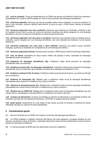 Cópia não autorizada

ABNT NBR 5419:2005

3.31 nível de proteção: Termo de classificação de um SPDA que denota sua eficiência. Este termo expressa a
probabilidade com a qual um SPDA protege um volume contra os efeitos das descargas atmosféricas.
3.32 estruturas especiais: Estruturas cujo tipo de ocupação implica riscos confinados, ou para os arredores, ou
para o meio ambiente, conforme definido nesta Norma, ou para as quais o SPDA requer critérios de proteção
específicos.
3.33 estruturas (especiais) com risco confinado: Estruturas cujos materiais de construção, conteúdo ou tipo
de ocupação tornam todo ou parte do volume da estrutura vulnerável aos efeitos perigosos de uma descarga
atmosférica, mas com os danos se restringindo ao volume próprio da estrutura.
3.34 estruturas (especiais) com risco para os arredores: Estruturas cujo conteúdo pode ser perigoso para os
arredores, quando atingidas por uma descarga atmosférica, tais como depósitos de explosivos ou de líquidos
inflamáveis.
3.35 estruturas (especiais) com risco para o meio ambiente: Estruturas que podem causar emissões
biológicas, químicas ou radioativas em conseqüência de uma descarga atmosférica.
3.36 estruturas (especiais) diversas: Estruturas para as quais o SPDA requer critérios de proteção específicos.
3.37 risco de danos: Expectativa de danos anuais médios (de pessoas e bens), resultantes de descargas
atmosféricas sobre uma estrutura.
3.38 freqüência de descargas atmosféricas (Nd): Freqüência média anual previsível de descargas
atmosféricas sobre uma estrutura.
3.39 freqüência provável (Ndc) de descargas atmosféricas: Freqüência média anual previsível de descargas
atmosféricas sobre uma estrutura, após aplicados os fatores de ponderação das tabelas B.1 a B.5.
3.40 freqüência admissível (Nc) de danos: Freqüência média anual previsível de danos, que pode ser tolerada
por uma estrutura.
3.41 eficiência de intercepção (Ei): Relação entre a freqüência média anual de descargas atmosféricas
interceptadas pelos captores e a freqüência (Ndc) sobre a estrutura.
3.42 eficiência de dimensionamento (Es): Relação entre a freqüência média anual de descargas atmosféricas
interceptadas sem causar danos à estrutura e a freqüência (Ndc) sobre a estrutura.
3.43 eficiência de um SPDA (E): Relação entre a freqüência média anual de descargas atmosféricas que não
causam danos, interceptadas ou não pelo SPDA, e a freqüência (Ndc) sobre a estrutura.
3.44 condutor de aterramento: Condutor que interliga um eletrodo de aterramento a um elemento condutor não
enterrado, que pode ser uma descida de pára-raios, o LEP/TAP ou qualquer estrutura metálica.
3.45 ponto quente: Aquecimento em uma chapa no lado oposto ao ponto de impacto e suscetível de causar
inflamação de gases ou vapores em áreas classificadas.

4
4.1

Características gerais
Deve ser lembrado que um SPDA não impede a ocorrência das descargas atmosféricas.

4.2 Um SPDA projetado e instalado conforme esta Norma não pode assegurar a proteção absoluta de uma
estrutura, de pessoas e bens. Entretanto, a aplicação desta Norma reduz de forma significativa os riscos de danos
devidos às descargas atmosféricas.
4.3

4

O nível de proteção do SPDA deve ser determinado conforme a tabela B.6.

©ABNT 2005 - Todos os direitos reservados

 