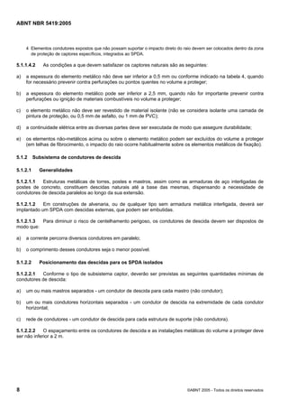 Cópia não autorizada

ABNT NBR 5419:2005

4 Elementos condutores expostos que não possam suportar o impacto direto do raio devem ser colocados dentro da zona
de proteção de captores específicos, integrados ao SPDA.

5.1.1.4.2

As condições a que devem satisfazer os captores naturais são as seguintes:

a)

a espessura do elemento metálico não deve ser inferior a 0,5 mm ou conforme indicado na tabela 4, quando
for necessário prevenir contra perfurações ou pontos quentes no volume a proteger;

b)

a espessura do elemento metálico pode ser inferior a 2,5 mm, quando não for importante prevenir contra
perfurações ou ignição de materiais combustíveis no volume a proteger;

c)

o elemento metálico não deve ser revestido de material isolante (não se considera isolante uma camada de
pintura de proteção, ou 0,5 mm de asfalto, ou 1 mm de PVC);

d)

a continuidade elétrica entre as diversas partes deve ser executada de modo que assegure durabilidade;

e)

os elementos não-metálicos acima ou sobre o elemento metálico podem ser excluídos do volume a proteger
(em telhas de fibrocimento, o impacto do raio ocorre habitualmente sobre os elementos metálicos de fixação).

5.1.2
5.1.2.1

Subsistema de condutores de descida
Generalidades

5.1.2.1.1
Estruturas metálicas de torres, postes e mastros, assim como as armaduras de aço interligadas de
postes de concreto, constituem descidas naturais até a base das mesmas, dispensando a necessidade de
condutores de descida paralelos ao longo da sua extensão.
5.1.2.1.2
Em construções de alvenaria, ou de qualquer tipo sem armadura metálica interligada, deverá ser
implantado um SPDA com descidas externas, que podem ser embutidas.
5.1.2.1.3
Para diminuir o risco de centelhamento perigoso, os condutores de descida devem ser dispostos de
modo que:
a)

a corrente percorra diversos condutores em paralelo;

b)

o comprimento desses condutores seja o menor possível.

5.1.2.2

Posicionamento das descidas para os SPDA isolados

5.1.2.2.1
Conforme o tipo de subsistema captor, deverão ser previstas as seguintes quantidades mínimas de
condutores de descida:
a)

um ou mais mastros separados - um condutor de descida para cada mastro (não condutor);

b)

um ou mais condutores horizontais separados - um condutor de descida na extremidade de cada condutor
horizontal;

c)

rede de condutores - um condutor de descida para cada estrutura de suporte (não condutora).

5.1.2.2.2
O espaçamento entre os condutores de descida e as instalações metálicas do volume a proteger deve
ser não inferior a 2 m.

8

©ABNT 2005 - Todos os direitos reservados

 