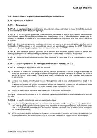 Cópia não autorizada

ABNT NBR 5419:2005

5.2

Sistema interno de proteção contra descargas atmosféricas

5.2.1

Equalização de potencial

5.2.1.1

Generalidades

5.2.1.1.1
A equalização de potencial constitui a medida mais eficaz para reduzir os riscos de incêndio, explosão
e choques elétricos dentro do volume a proteger.
5.2.1.1.2
A equalização de potencial é obtida mediante condutores de ligação eqüipotencial, eventualmente
incluindo DPS (dispositivo de proteção contra surtos), interligando o SPDA, a armadura metálica da estrutura, as
instalações metálicas, as massas e os condutores dos sistemas elétricos de potência e de sinal, dentro do volume
a proteger.
5.2.1.1.3
Em geral, componentes metálicos exteriores a um volume a ser protegido podem interferir com a
instalação do SPDA exterior e, em conseqüência, devem ser considerados no estudo do SPDA. Poderá ser
necessário estabelecer ligações eqüipotenciais entre esses elementos e o SPDA.
5.2.1.1.4
Em estruturas que não possuem SPDA externo, mas requerem proteção contra os efeitos das
descargas atmos-féricas sobre as instalações internas, deve ser efetuada a equalização de potencial.
5.2.1.1.5
caso.
5.2.1.2
5.2.1.2.1

Uma ligação eqüipotencial principal, como prescreve a ABNT NBR 5410, é obrigatória em qualquer

Ligação eqüipotencial das instalações metálicas e das massas (LEP/TAP)
Uma ligação eqüipotencial deve ser efetuada:

a)

no subsolo, ou próximo ao quadro geral de entrada de baixa tensão. Os condutores de ligação eqüipotencial
devem ser conectados a uma barra de ligação eqüipotencial principal, construída e instalada de modo a
permitir fácil acesso para inspeção. Essa barra de ligação eqüipotencial deve estar conectada ao subsistema
de aterramento;

b)

acima do nível do solo, em intervalos verticais não superiores a 20 m, para estruturas com mais de 20 m de
altura.
As barras secundárias de ligação eqüipotencial devem ser conectadas a armaduras do concreto ao nível
corres-pondente, mesmo que estas não sejam utilizadas como componentes naturais;

c)

quando as distâncias de segurança prescritas em 5.2.2 não podem ser atendidas.

5.2.1.2.2
do solo.

Em estruturas providas de SPDA isolados, a ligação eqüipotencial deve ser efetuada somente ao nível

5.2.1.2.3

A ligação eqüipotencial pode ser realizada através de:

a)

condutores de ligação eqüipotencial - onde a continuidade elétrica não for assegurada por ligações naturais.
Caso uma ligação eqüipotencial deva suportar toda a corrente de descarga atmosférica, ou substancial parte
dela, as seções mínimas dos condutores devem estar conforme a tabela 6. Para os demais casos, as seções
são indicadas na tabela 7;

b)

DPS - quando uma ligação eqüipotencial direta não for permitida (por exemplo, em tubulações metálicas com
proteção catódica por corrente imposta). Os DPS devem ser instalados de modo a permitir fácil inspeção.

©ABNT 2005 - Todos os direitos reservados

17

 