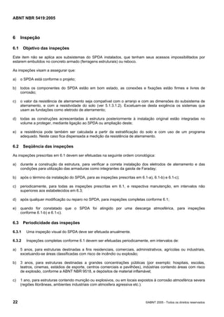 Cópia não autorizada

ABNT NBR 5419:2005

6

Inspeção

6.1

Objetivo das inspeções

Este item não se aplica aos subsistemas do SPDA instalados, que tenham seus acessos impossibilitados por
estarem embutidos no concreto armado (ferragens estruturais) ou reboco.
As inspeções visam a assegurar que:
a)

o SPDA está conforme o projeto;

b)

todos os componentes do SPDA estão em bom estado, as conexões e fixações estão firmes e livres de
corrosão;

c)

o valor da resistência de aterramento seja compatível com o arranjo e com as dimensões do subsistema de
aterramento, e com a resistividade do solo (ver 5.1.3.1.2). Excetuam-se desta exigência os sistemas que
usam as fundações como eletrodo de aterramento;

d)

todas as construções acrescentadas à estrutura posteriormente à instalação original estão integradas no
volume a proteger, mediante ligação ao SPDA ou ampliação deste;

e)

a resistência pode também ser calculada a partir da estratificação do solo e com uso de um programa
adequado. Neste caso fica dispensada a medição da resistência de aterramento.

6.2

Seqüência das inspeções

As inspeções prescritas em 6.1 devem ser efetuadas na seguinte ordem cronológica:
a)

durante a construção da estrutura, para verificar a correta instalação dos eletrodos de aterramento e das
condições para utilização das armaduras como integrantes da gaiola de Faraday;

b)

após o término da instalação do SPDA, para as inspeções prescritas em 6.1-a), 6.1-b) e 6.1-c);

c)

periodicamente, para todas as inspeções prescritas em 6.1, e respectiva manutenção, em intervalos não
superiores aos estabelecidos em 6.3;

d)

após qualquer modificação ou reparo no SPDA, para inspeções completas conforme 6.1;

e)

quando for constatado que o SPDA foi atingido por uma descarga atmosférica, para inspeções
conforme 6.1-b) e 6.1-c).

6.3

Periodicidade das inspeções

6.3.1

Uma inspeção visual do SPDA deve ser efetuada anualmente.

6.3.2

Inspeções completas conforme 6.1 devem ser efetuadas periodicamente, em intervalos de:

a)

5 anos, para estruturas destinadas a fins residenciais, comerciais, administrativos, agrícolas ou industriais,
excetuando-se áreas classificadas com risco de incêndio ou explosão;

b)

3 anos, para estruturas destinadas a grandes concentrações públicas (por exemplo: hospitais, escolas,
teatros, cinemas, estádios de esporte, centros comerciais e pavilhões), indústrias contendo áreas com risco
de explosão, conforme a ABNT NBR 9518, e depósitos de material inflamável;

c)

1 ano, para estruturas contendo munição ou explosivos, ou em locais expostos à corrosão atmosférica severa
(regiões litorâneas, ambientes industriais com atmosfera agressiva etc.).

22

©ABNT 2005 - Todos os direitos reservados

 