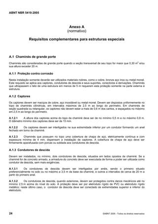 Cópia não autorizada

ABNT NBR 5419:2005

Anexo A
(normativo)
Requisitos complementares para estruturas especiais

A.1 Chaminés de grande porte
Chaminés são consideradas de grande porte quando a seção transversal de seu topo for maior que 0,30 m2 e/ou
sua altura exceder 20 m.

A.1.1 Proteção contra corrosão
Nesta instalação somente deverão ser utilizados materiais nobres, como o cobre, bronze aço inox ou metal monel.
Este requisito se aplica aos captores, condutores de descida e seus suportes, conectores e derivações. Chaminés
que ultrapassem o teto de uma estrutura em menos de 5 m requerem esta proteção somente na parte externa à
estrutura.

A.1.2 Captores
Os captores devem ser maciços de cobre, aço inoxidável ou metal monel. Devem ser dispostos uniformemente no
topo de chaminés cilíndricas, em intervalos máximos de 2,5 m ao longo do perímetro. Em chaminés de
seção quadrada ou retangular, os captores não devem estar a mais de 0,6 m dos cantos, e espaçados no máximo
em 2,5 m ao longo do perímetro.
A.1.2.1
A altura dos captores acima do topo da chaminé deve ser de no mínimo 0,5 m e no máximo 0,8 m.
O diâmetro mínimo dos captores deve ser de 15 mm.
A.1.2.2
Os captores devem ser interligados na sua extremidade inferior por um condutor formando um anel
fechado em torno da chaminé.
A.1.2.3
Chaminés que possuam no topo uma cobertura de chapa de aço, eletricamente contínua e com
espessura mínima de 4 mm, dispensam a instalação de captores. A cobertura de chapa de aço deve ser
firmemente aparafusada com porcas ou soldada aos condutores de descida.

A.1.3 Condutores de descida
Devem ser instalados, no mínimo, dois condutores de descida, situados em lados opostos da chaminé. Se a
chaminé for de concreto armado, a armadura do concreto deve ser executada de forma a poder ser utilizada como
condutor de descida, sem mais exigências.
A.1.3.1
Os condutores de descida devem ser interligados por anéis, sendo o primeiro situado
preferencialmente no solo ou no máximo a 3,5 m da base da chaminé, e outros a intervalos de cerca de 20 m a
partir do primeiro anel.
A.1.3.2
Os condutores de descida, quando exteriores, devem ser protegidos contra danos mecânicos até no
mínimo 2,5 m acima do nível do solo. A proteção deve ser por eletroduto rígido de PVC ou eletroduto rígido
metálico; neste último caso, o condutor de descida deve ser conectado às extremidades superior e inferior do
eletroduto.

24

©ABNT 2005 - Todos os direitos reservados

 