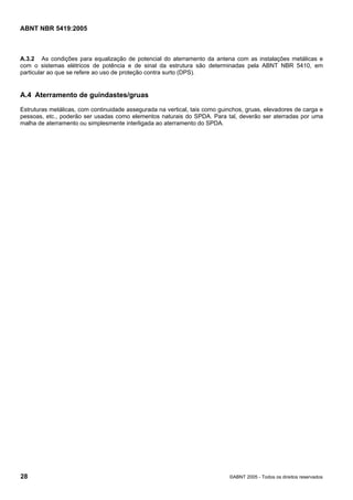 Cópia não autorizada

ABNT NBR 5419:2005

A.3.2 As condições para equalização de potencial do aterramento da antena com as instalações metálicas e
com o sistemas elétricos de potência e de sinal da estrutura são determinadas pela ABNT NBR 5410, em
particular ao que se refere ao uso de proteção contra surto (DPS).

A.4 Aterramento de guindastes/gruas
Estruturas metálicas, com continuidade assegurada na vertical, tais como guinchos, gruas, elevadores de carga e
pessoas, etc., poderão ser usadas como elementos naturais do SPDA. Para tal, deverão ser aterradas por uma
malha de aterramento ou simplesmente interligada ao aterramento do SPDA.

28

©ABNT 2005 - Todos os direitos reservados

 