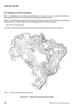 Cópia não autorizada

ABNT NBR 5419:2005

B.2 Avaliação do risco de exposição
B.2.1 A probabilidade de uma estrutura ser atingida por um raio em um ano é o produto da densidade de
descargas atmosféricas para a terra pela área de exposição equivalente da estrutura.
B.2.2 A densidade de descargas atmosféricas para a terra (Ng) é o número de raios para a terra por quilômetros
quadrados por ano. O valor de (Ng) para uma dada região pode ser estimado pela equação:
Ng = 0,04 . Td1,25 [por km2/ano]
onde Td é o número de dias de trovoada por ano, obtido de mapas isocerâunicos, conforme a figura B.1.

NOTA

Número médio de dias de trovoada por ano.

Figura B.1-a) — Mapa de curvas isocerâunicas - Brasil

30

©ABNT 2005 - Todos os direitos reservados

 