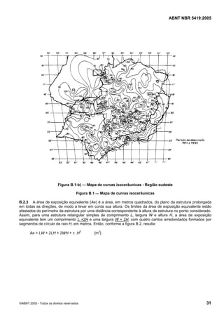 Cópia não autorizada

ABNT NBR 5419:2005

Figura B.1-b) — Mapa de curvas isocerâunicas - Região sudeste
Figura B.1 — Mapa de curvas isocerâunicas
B.2.3 A área de exposição equivalente (Ae) é a área, em metros quadrados, do plano da estrutura prolongada
em todas as direções, de modo a levar em conta sua altura. Os limites da área de exposição equivalente estão
afastados do perímetro da estrutura por uma distância correspondente à altura da estrutura no ponto considerado.
Assim, para uma estrutura retangular simples de comprimento L, largura W e altura H, a área de exposição
equivalente tem um comprimento L +2H e uma largura W + 2H, com quatro cantos arredondados formados por
segmentos de círculo de raio H, em metros. Então, conforme a figura B.2, resulta:
Ae = LW + 2LH + 2WH + π .H2

©ABNT 2005 - Todos os direitos reservados

[m2]

31

 