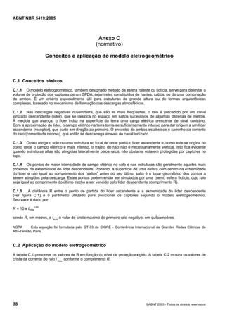 Cópia não autorizada

ABNT NBR 5419:2005

Anexo C
(normativo)
Conceitos e aplicação do modelo eletrogeométrico

C.1 Conceitos básicos
C.1.1 O modelo eletrogeométrico, também designado método da esfera rolante ou fictícia, serve para delimitar o
volume de proteção dos captores de um SPDA, sejam eles constituídos de hastes, cabos, ou de uma combinação
de ambos. É um critério especialmente útil para estruturas de grande altura ou de formas arquitetônicas
complexas, baseado no mecanismo de formação das descargas atmosféricas.
C.1.2 Nas descargas negativas nuvem/terra, que são as mais freqüentes, o raio é precedido por um canal
ionizado descendente (líder), que se desloca no espaço em saltos sucessivos de algumas dezenas de metros.
À medida que avança, o líder induz na superfície da terra uma carga elétrica crescente de sinal contrário.
Com a aproximação do líder, o campo elétrico na terra torna-se suficientemente intenso para dar origem a um líder
ascendente (receptor), que parte em direção ao primeiro. O encontro de ambos estabelece o caminho da corrente
do raio (corrente de retorno), que então se descarrega através do canal ionizado.
C.1.3 O raio atinge o solo ou uma estrutura no local de onde partiu o líder ascendente e, como este se origina no
ponto onde o campo elétrico é mais intenso, o trajeto do raio não é necessariamente vertical. Isto fica evidente
quando estruturas altas são atingidas lateralmente pelos raios, não obstante estarem protegidas por captores no
topo.
C.1.4 Os pontos de maior intensidade de campo elétrico no solo e nas estruturas são geralmente aqueles mais
próximos da extremidade do líder descendente. Portanto, a superfície de uma esfera com centro na extremidade
do líder e raio igual ao comprimento dos “saltos” antes do seu último salto é o lugar geométrico dos pontos a
serem atingidos pela descarga. Estes pontos podem então ser simulados por uma (semi) esfera fictícia, cujo raio
seja igual ao comprimento do último trecho a ser vencido pelo líder descendente (comprimento R).
C.1.5
A distância R entre o ponto de partida do líder ascendente e a extremidade do líder descendente
(ver figura C.1) é o parâmetro utilizado para posicionar os captores segundo o modelo eletrogeométrico.
Seu valor é dado por:
R = 10 x Imáx0,65
sendo R, em metros, e Imáx o valor de crista máximo do primeiro raio negativo, em quiloampéres.
NOTA
Esta equação foi formulada pelo GT-33 da CIGRÉ - Conferência Internacional de Grandes Redes Elétricas de
Alta-Tensão, Paris.

C.2 Aplicação do modelo eletrogeométrico
A tabela C.1 prescreve os valores de R em função do nível de proteção exigido. A tabela C.2 mostra os valores de
crista da corrente do raio i máx. conforme o comprimento R.

38

©ABNT 2005 - Todos os direitos reservados

 