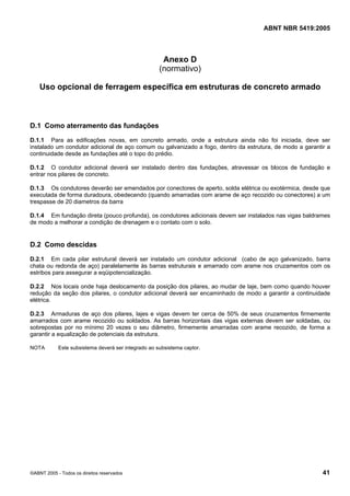 Cópia não autorizada

ABNT NBR 5419:2005

Anexo D
(normativo)
Uso opcional de ferragem específica em estruturas de concreto armado

D.1 Como aterramento das fundações
D.1.1 Para as edificações novas, em concreto armado, onde a estrutura ainda não foi iniciada, deve ser
instalado um condutor adicional de aço comum ou galvanizado a fogo, dentro da estrutura, de modo a garantir a
continuidade desde as fundações até o topo do prédio.
D.1.2 O condutor adicional deverá ser instalado dentro das fundações, atravessar os blocos de fundação e
entrar nos pilares de concreto.
D.1.3 Os condutores deverão ser emendados por conectores de aperto, solda elétrica ou exotérmica, desde que
executada de forma duradoura, obedecendo (quando amarradas com arame de aço recozido ou conectores) a um
trespasse de 20 diametros da barra
D.1.4 Em fundação direta (pouco profunda), os condutores adicionais devem ser instalados nas vigas baldrames
de modo a melhorar a condição de drenagem e o contato com o solo.

D.2 Como descidas
D.2.1 Em cada pilar estrutural deverá ser instalado um condutor adicional (cabo de aço galvanizado, barra
chata ou redonda de aço) paralelamente às barras estruturais e amarrado com arame nos cruzamentos com os
estribos para assegurar a eqüipotencialização.
D.2.2 Nos locais onde haja deslocamento da posição dos pilares, ao mudar de laje, bem como quando houver
redução da seção dos pilares, o condutor adicional deverá ser encaminhado de modo a garantir a continuidade
elétrica.
D.2.3 Armaduras de aço dos pilares, lajes e vigas devem ter cerca de 50% de seus cruzamentos firmemente
amarrados com arame recozido ou soldados. As barras horizontais das vigas externas devem ser soldadas, ou
sobrepostas por no mínimo 20 vezes o seu diâmetro, firmemente amarradas com arame recozido, de forma a
garantir a equalização de potenciais da estrutura.
NOTA

Este subsistema deverá ser integrado ao subsistema captor.

©ABNT 2005 - Todos os direitos reservados

41

 