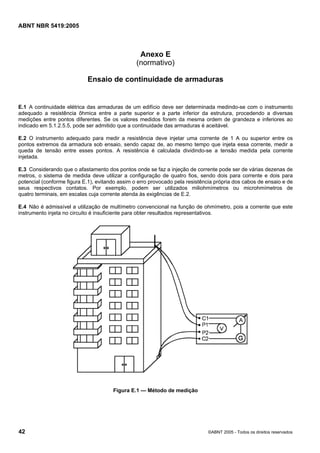 Cópia não autorizada

ABNT NBR 5419:2005

Anexo E
(normativo)
Ensaio de continuidade de armaduras

E.1 A continuidade elétrica das armaduras de um edifício deve ser determinada medindo-se com o instrumento
adequado a resistência ôhmica entre a parte superior e a parte inferior da estrutura, procedendo a diversas
medições entre pontos diferentes. Se os valores medidos forem da mesma ordem de grandeza e inferiores ao
indicado em 5.1.2.5.5, pode ser admitido que a continuidade das armaduras é aceitável.
E.2 O instrumento adequado para medir a resistência deve injetar uma corrente de 1 A ou superior entre os
pontos extremos da armadura sob ensaio, sendo capaz de, ao mesmo tempo que injeta essa corrente, medir a
queda de tensão entre esses pontos. A resistência é calculada dividindo-se a tensão medida pela corrente
injetada.
E.3 Considerando que o afastamento dos pontos onde se faz a injeção de corrente pode ser de várias dezenas de
metros, o sistema de medida deve utilizar a configuração de quatro fios, sendo dois para corrente e dois para
potencial (conforme figura E.1), evitando assim o erro provocado pela resistência própria dos cabos de ensaio e de
seus respectivos contatos. Por exemplo, podem ser utilizados miliohmímetros ou microhmímetros de
quatro terminais, em escalas cuja corrente atenda às exigências de E.2.
E.4 Não é admissível a utilização de multímetro convencional na função de ohmímetro, pois a corrente que este
instrumento injeta no circuito é insuficiente para obter resultados representativos.

Figura E.1 — Método de medição

42

©ABNT 2005 - Todos os direitos reservados

 