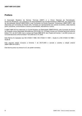 Cópia não autorizada

ABNT NBR 5419:2005

Prefácio
A Associação Brasileira de Normas Técnicas (ABNT) é o Fórum Nacional de Normalização.
As Normas Brasileiras, cujo conteúdo é de responsabilidade dos Comitês Brasileiros (ABNT/CB), dos Organismos
de Normalização Setorial (ABNT/ONS) e das Comissões de Estudo Especiais Temporárias (ABNT/CEET), são
elaboradas por Comissões de Estudo (CE), formadas por representantes dos setores envolvidos, delas fazendo
parte: produtores, consumidores e neutros (universidades, laboratórios e outros).
A ABNT NBR 5419 foi elaborada no Comitê Brasileiro de Eletricidade (ABNT/CB-03), pela Comissão de Estudo
de Proteção contra Descargas Atmosféricas (CE-03:064.10). O Projeto circulou em Consulta Nacional conforme
Edital nº 01, de 30.01.2000, com o número de Projeto NBR 5419. Seu Projeto de Emenda 1, de 2005 circulou em
Consulta Nacional conforme Edital nº 001/2005 de 31.01.2005.

Esta Norma foi baseada nas IEC 61024-1:1990, IEC 61024-1-1:1991 – Guide A e IEC 61024-1-2:1998 –
Guide B.
Esta segunda edição incorpora a Emenda 1 de 29.07.2005 e cancela e substitui a edição anterior
(ABNT NBR 5419:2001).
Esta Norma possui os anexos A a E, de caráter normativo.

v

©ABNT 2005 - Todos os direitos reservados

 